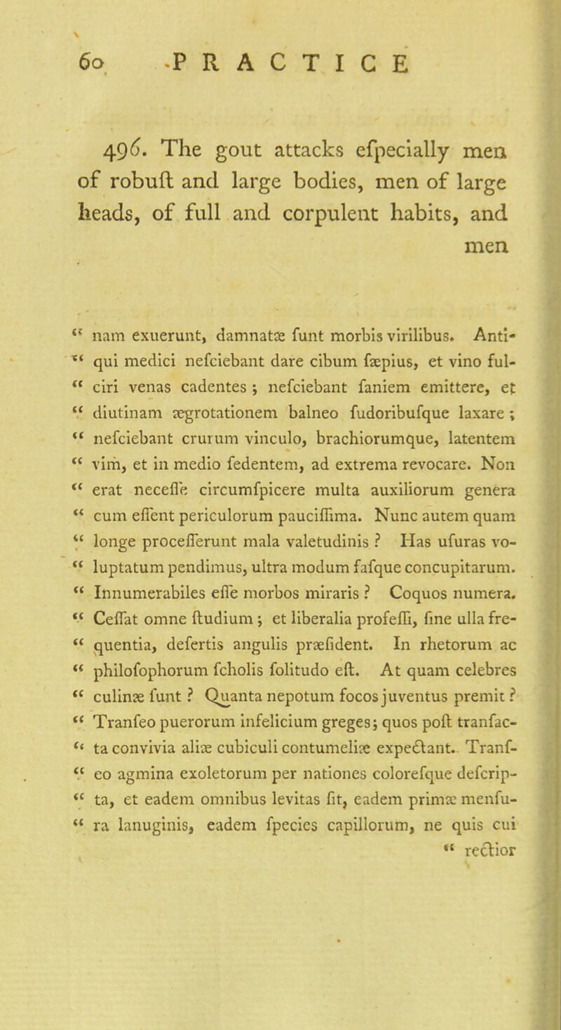 496. The gout attacks efpecially men of robuft and large bodies, men of large heads, of full and corpulent habits, and men i( nam exuerunt, damnatue funt morbis virilibus. Anti- xf qui medici nefciebant dare cibum faepius, et vino ful-  ciri venas cadentes j nefciebant faniem emittere, et  diutinam jegrotationem balneo fudoribufque laxare ;  nefciebant crurum vinculo, brachiorumque, latentem  vim, et in medio fedentem, ad extrema revocare. Non u erat necefle circumfpicere multa auxiliorum genera ** cum eflent periculorum pauciffxma. Nunc autem quam  longe proceflerunt mala valetudinis ? Has ufuras vo-  luptatum pendimus, ultra modum fafque concupitarum.  Innumerabiles effe morbos miraris ? Coquos numera. Ceflat omne ftudium ; et liberalia profeffi, fine ulla fre-  quentia, defertis angulis prsefident. In rhetorum ac  philofopborum fcholis folitudo eft. At quam celebres  culinae funt ? Quanta nepotum focos juventus premit ?  Tranfeo puerorum infelicium greges; quos poft tranfac- << ta convivia aliae cubiculi contumelise expectant.. Tranf- eo agmina exoletorum per nationes colorefque defcrip-  ta, et eadem omnibus levitas fit, eadem prima: menfu-  ra lanuginis, eadem fpecies capillorum, ne quis cui  rectior