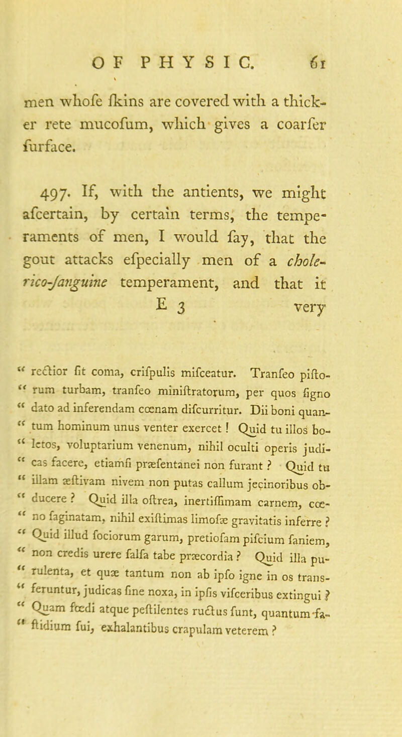 men whofe fkins are covered with a thick- er rete mucofum, which gives a coarfer furface. 497. If, with the antients, we might afcertain, by certain terms, the tempe- raments of men, I would fay, that the gout attacks efpecially men of a chole- rico-Janguine temperament, and that it E 3 very  reclior fit coma, crifpulls mifceatur. Tranfeo pifto-  rum turbam, tranfeo miniftratorum, per quos figno  dato ad inferendam coenam difcurritur. Dii boni quan- fi turn hominum unus venter exercet! Quid tu illos bo-  Ictos, voluptarium venenum, nihil oculti operis judi-  cas facere, etiamfi prjefentanei non furant ? Quid tu  Ulam xftivam nivem non putas callum jecinoribus ob-  ducere ? Quid ilia oftrea, inertiffimam carnem, cce- ' no faginatam, nihil exiftimas limofse gravitatis inferre ?  Quid illud fociorum garum, pretiofam pifcium faniem,  non credis urere falfa tabe prxcordia ? Quid ilia pu-  rulenta, et quce tantum non ab ipfo igne in os trans- U feruntur> judicas fine noxa, in ipfis vifceribus extingui ?  Quam ftedi atque peftilentes nidus funt, quantum-fa-  ftidium fui, exhalantibuscrapulamveterem?