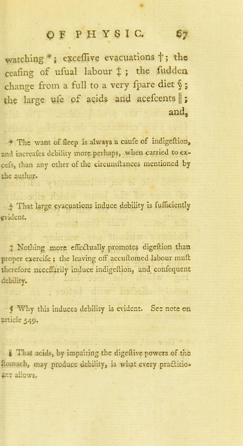 watching *; exceflive evacuations f; the ceafing of ufual labour J ; the fuddea change from a full to a very fpare diet §; the large ufe of agids and acefcents |; and, * The want of fleep is always a caufe of indigeftion, and increafes debility more perhaps, when carried to ex- cefs, than any other of the circumftances mentioned by the author. f That large evacuations induce debility is fufficiently evident. $ Nothing more effectually promotes digeftion than proper exercife ; the leaving off accuftomed labour mult therefore ntceffarily induce indigeliion, and confequent debdity. i Why this induces debility is evident. See note on article 549. i That acids, by impairing the digeftive powers ox the ftornach, may produce debility, is what every practitio- ner aiiows.