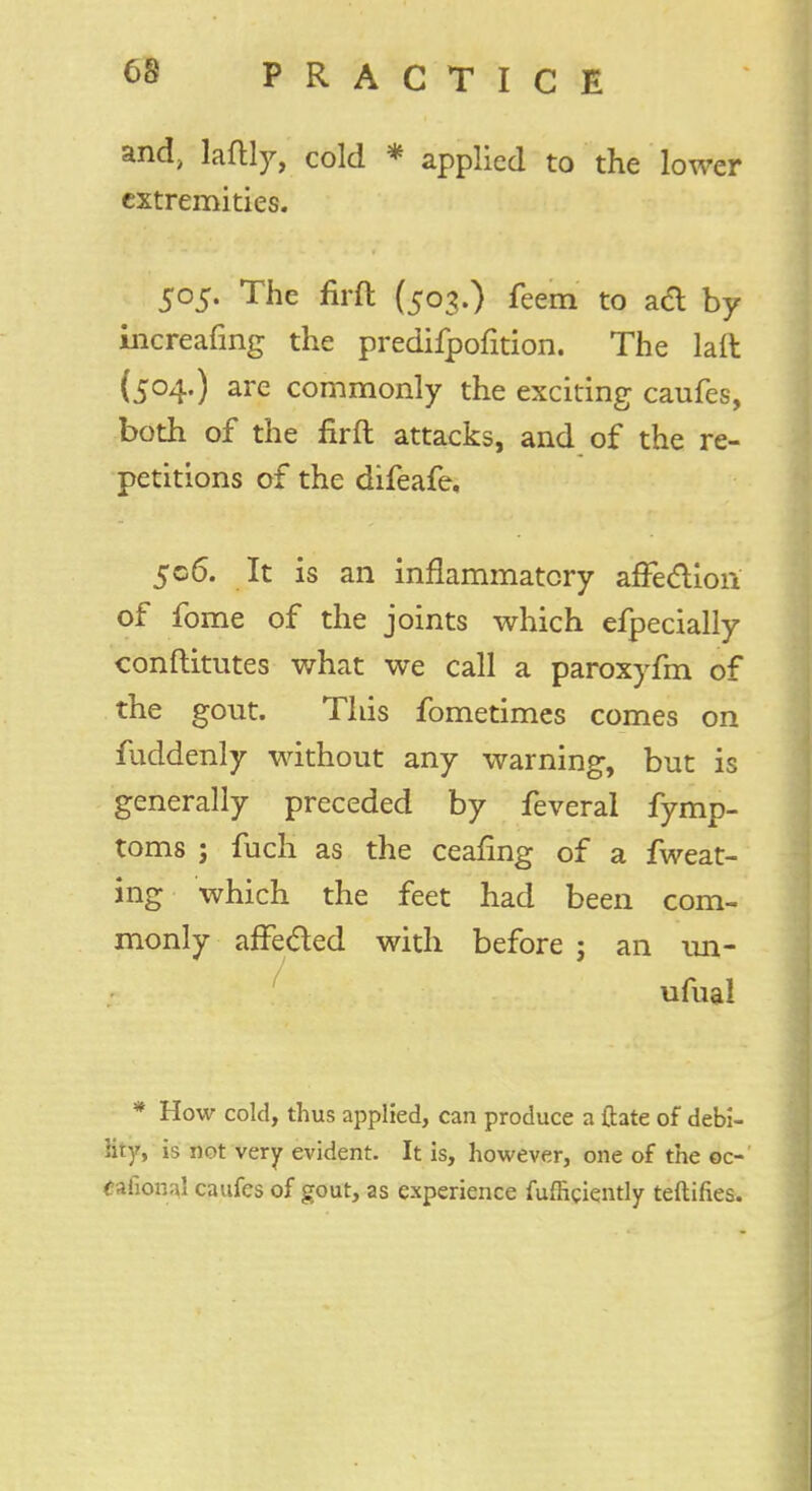 and, laftly, cold * applied to the lower extremities. 505. The firft (503.) feem to ad by increafing the predifpofition. The laft (504.) are commonly the exciting caufes, both of the firft attacks, and of the re- petitions of the difeafe, 506. It is an inflammatory affection of fome of the joints which efpecially conftitutes what we call a paroxyfm of the gout. This fometimes comes on fuddenly without any warning, but is generally preceded by feveral fymp- toms ; fuch as the ceafing of a fweat- ing which the feet had been com- monly affected with before ; an un- ufual * How cold, thus applied, can produce a ftate of debi- lity, is not very evident. It is, however, one of the oc- cafional caufes of gout, as experience fufliciently teftifies.