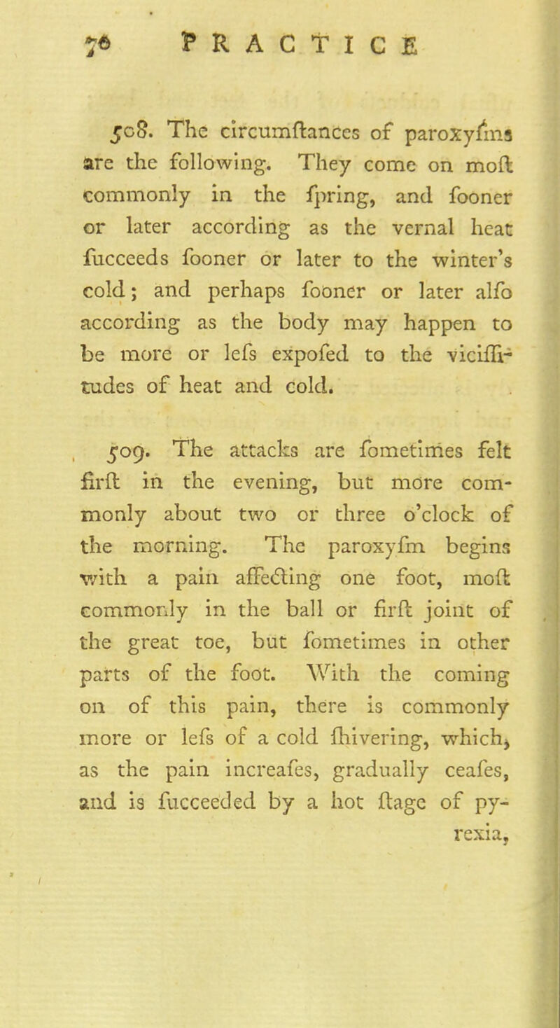 5c8. The circumftances of paroxyfms are the following. They come on moft commonly in the fpring, and fooner or later according as the vernal heat fucceeds fooner or later to the winter's cold; and perhaps fooner or later alfo according as the body may happen to be more or lefs expofed to the vicifu- tudes of heat and cold. 509. The attacks are fometimes felt firfl in the evening, but more com- monly about two or three o'clock of the morning. The paroxyfm begins with a pain affecting one foot, mod commonly in the ball or firfl joint of the great toe, but fometimes in other parts of the foot. With the coming 011 of this pain, there is commonly more or lefs of a cold fhivering, whichj as the pain increafes, gradually ceafes, and is fucceeded by a hot flage of py- rexia,