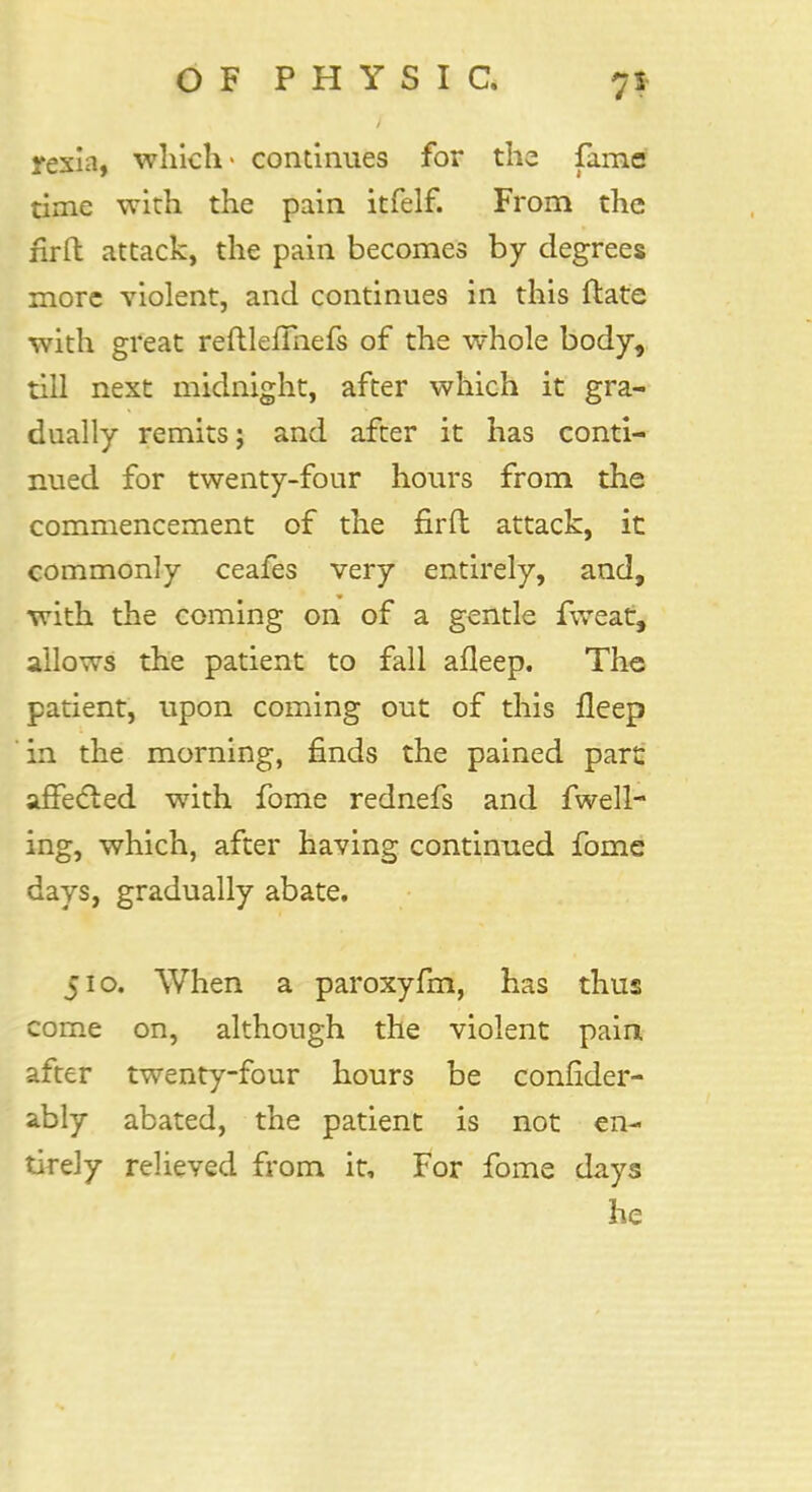 rexia, which- continues for the fame time with the pain itfelf. From the firft attack, the pain becomes by degrees more violent, and continues in this ftate with great reftlelmefs of the whole body, till next midnight, after which it gra- dually remits; and after it has conti- nued for twenty-four hours from the commencement of the firft attack, it commonly ceafes very entirely, and, with the coming on of a gentle fweat, allows the patient to fall afleep. The patient, upon coming out of this fleep in the morning, finds the pained pare affected with fome rednefs and fwell- ing, which, after having continued fome days, gradually abate. 510. When a paroxyfm, has thus come on, although the violent pain after twenty-four hours be confider- ably abated, the patient is not en- tirely relieved from it, For fome days he