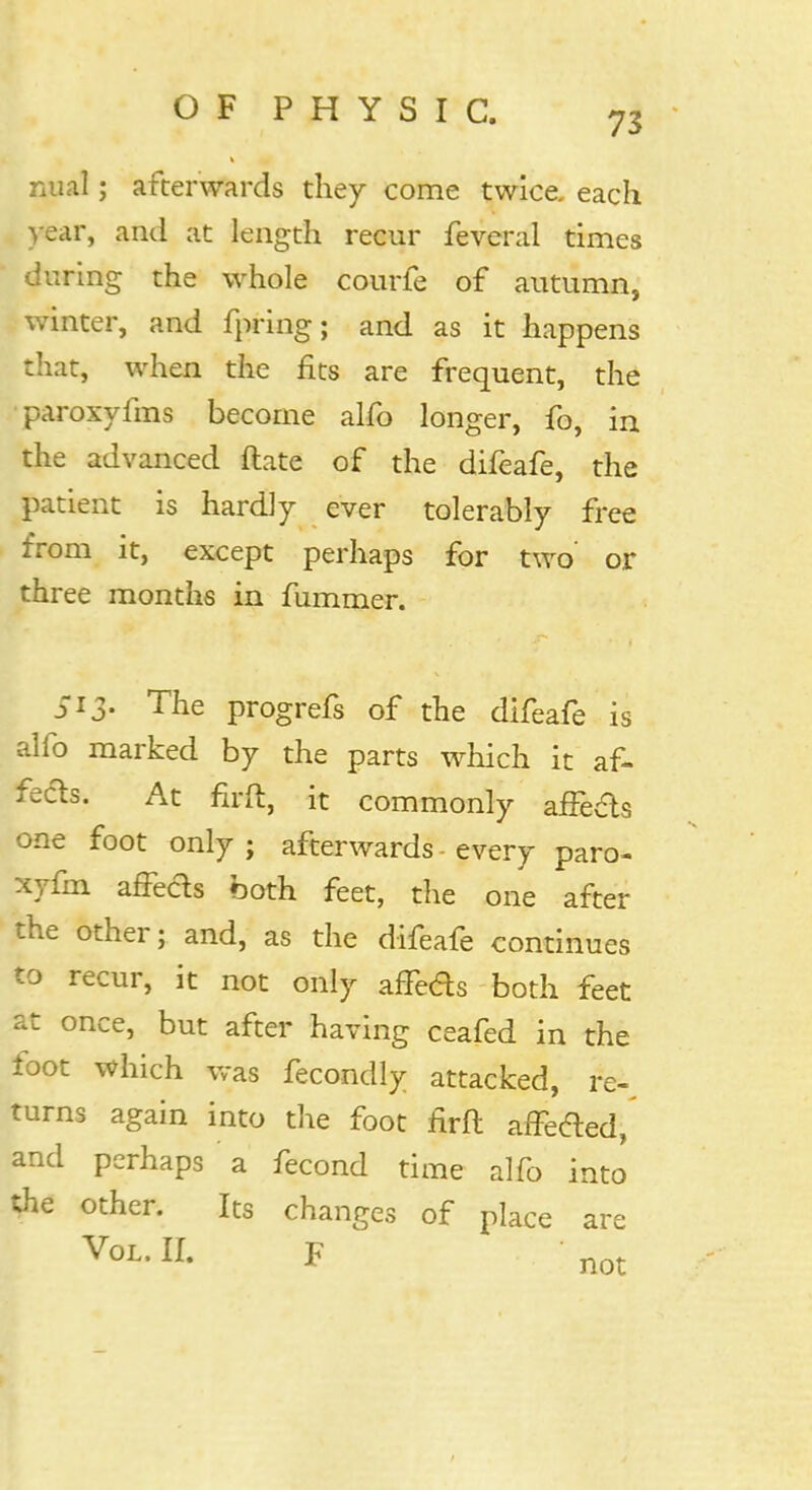 nual; afterwards they come twice, each year, and at length recur feveral times during the whole courfe of autumn, winter, and fpring; and as it happens that, when the fits are frequent, the paroxyfms become alfo longer, fo, in the advanced Mate of the difeafe, the patient is hardly ever tolerably free from it, except perhaps for two or three months in fummer. 513. The progrefs of the difeafe is alfo marked by the parts which it af- fects. At firft, it commonly affe&s one foot only ; afterwards • every paro- xyfm affe&s both feet, the one after the other; and, as the difeafe continues to recur, it not only affe&s both feet at once, but after having ceafed in the foot which was fecondly attacked, re-, turns again into the foot flrft affe&ed, and perhaps a fecond time alfo into the other. Its changes of place are Vol. EL F not