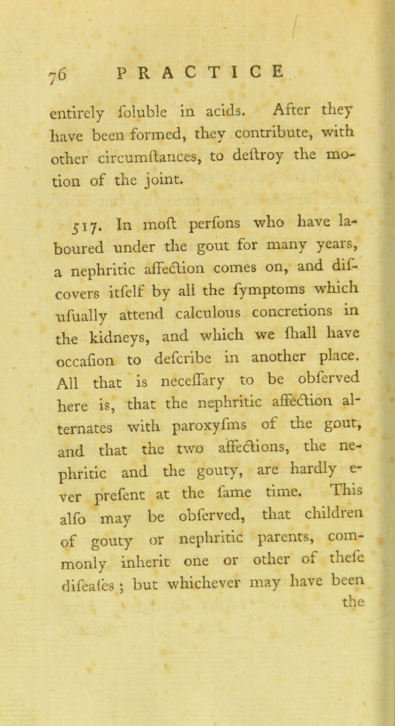 entirely foluble in acids. After they have been formed, they contribute, with other circumftances, to deftroy the mo- tion of the joint. 517. In moft perfons who have la- boured under the gout for many years, a nephritic affection comes on, and dis- covers itfelf by all the fymptoms which ufually attend calculous concretions in the kidneys, and which we {hall have occafion to defcribe in another place. All that is neceffary to be obferved here is, that the nephritic affection al- ternates with paroxyfms of the gout, and that the two a'ffeftions, the ne- phritic and the gouty, are hardly e- ver prefent at the fame time. This alfo may be obferved, that children of gouty or nephritic parents, com- monly inherit one or other of thefe difeafes ; but whichever may have been