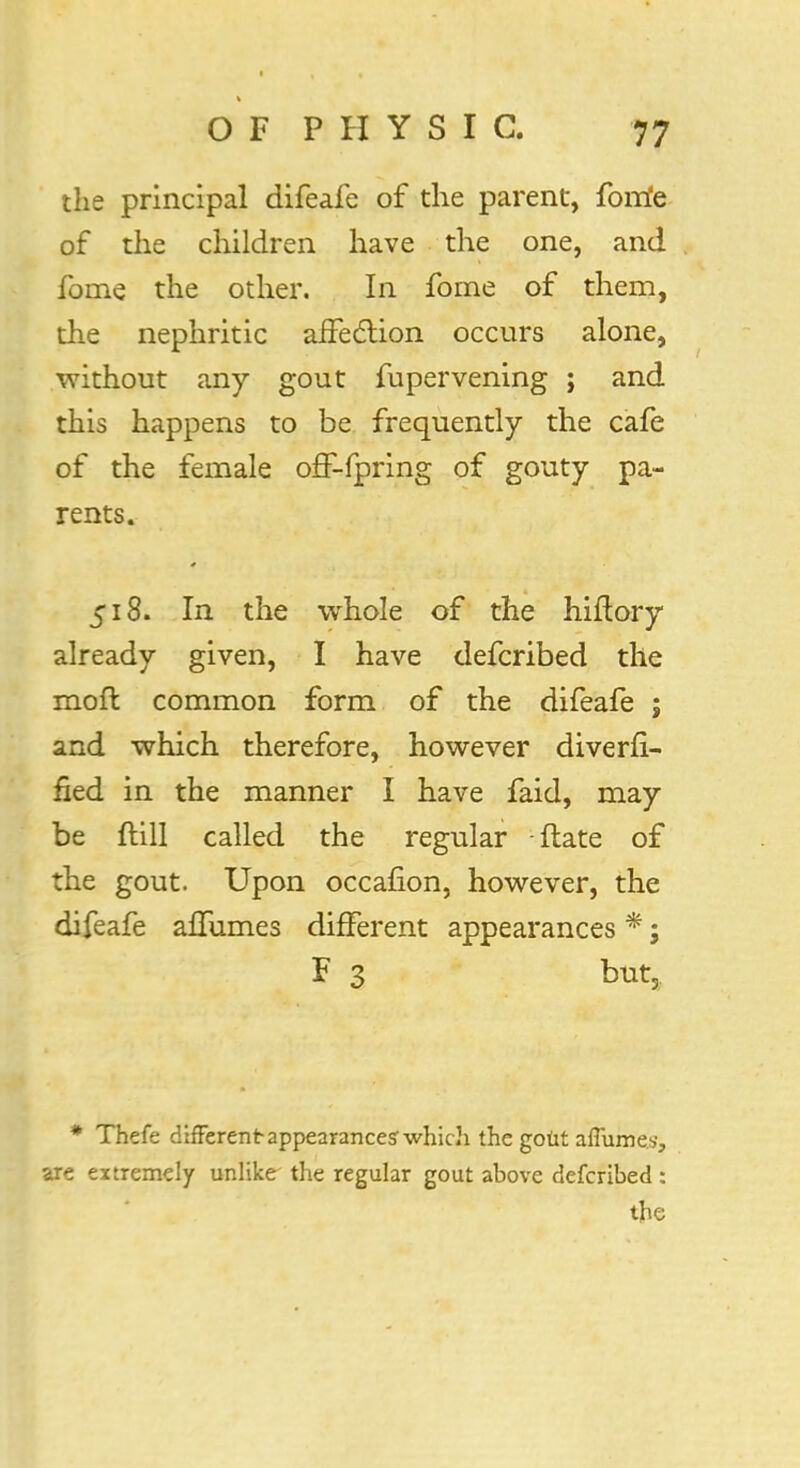 the principal difeafe of the parent, forrfe of the children have the one, and fome the other. In fome of them, the nephritic affection occurs alone, without any gout fupervening ; and this happens to be frequently the cafe of the female off-fpring of gouty pa- rents. 518. In the whole of the hiftory already given, I have defcribed the moft common form of the difeafe ; and which therefore, however diverfi- fied in the manner I have faid, may be ftill called the regular -ftate of the gout. Upon occafion, however, the difeafe aflumes different appearances *; F 3 but3 * Thefe different appearance? which the goUt aflumes, are extremely unlike the regular gout above defcribed :