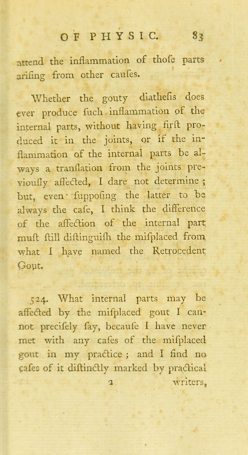 attend the inflammation of thofe parts ariiing from other caufes. Whether the gouty diathefis 4oes ever produce fuch inflammation of the internal parts, without having fir ft pro- duced it in the joints, or if the in- flammation of the internal parts be al- ways a tranflation from the joints pre- vioufly affected, I dare not determine ; but, even* iuppofmg the latter to be always the cafe, I think the difference of the affection of the internal part mull ftill diftmguifh the mifplaced from what I have named the Retrocedent Gout, 524. What internal parts may be affected by the mifplaced gout I can- not precifely fay, becaufe I have never met with any cafes of the mifplaced gout in my practice ; and I find no cafec of it diftinctly marked by practical 1 writers,