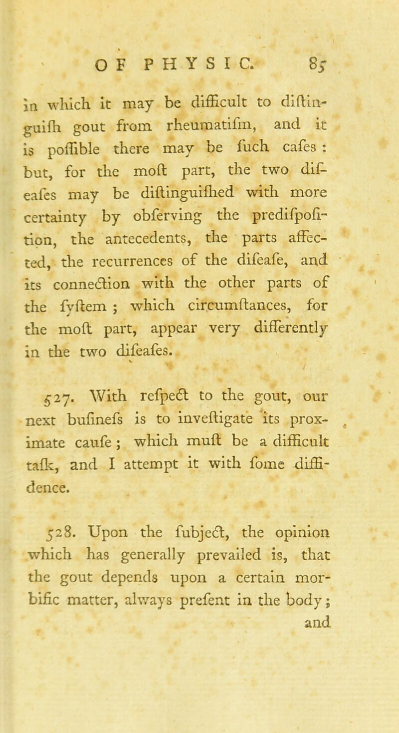 In which it may be difficult to diftin- guifh gout from rheumatifm, and it is poffible there may be fuch cafes : but, for the mod part, the two dif- eafes may be diftinguifhed with more certainty by obferving the predifpofi- tion, the antecedents, the parts affec- ted, the recurrences of the difeafe, and its connection with the other parts of the fyftem ; which circumftances, for the moft part, appear very differently in the two difeafes. With refpect to the gout, our next bufinefs is to inveftigate its prox- ( imate caufe ; which muft be a difficult talk, and I attempt it with fome diffi- dence. 528. Upon the fubject, the opinion which has generally prevailed is, that the gout depends upon a certain mor- bific matter, always prefent in the body; and