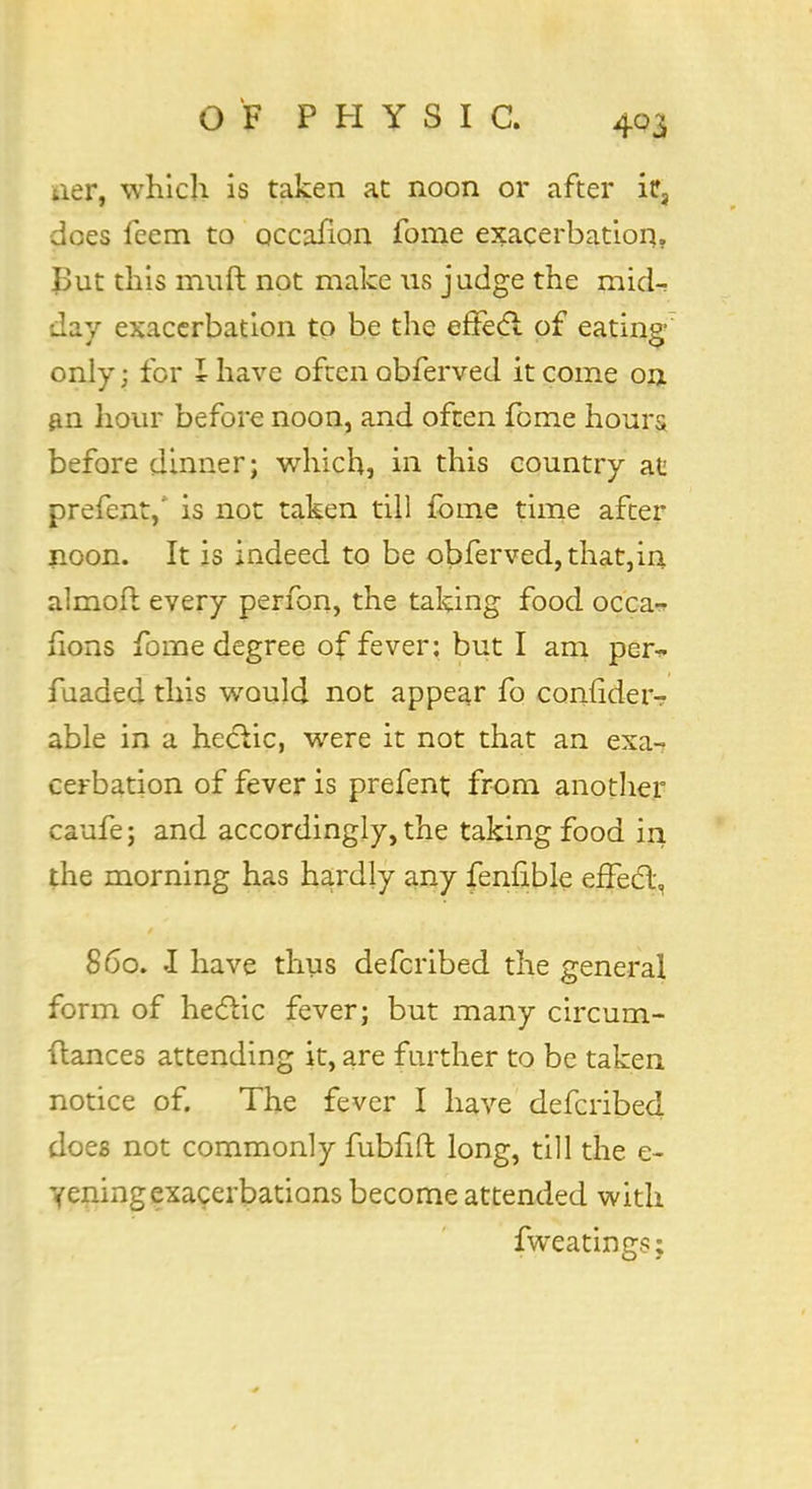 iier, which is taken at noon or after it3 does feem to Qccalion fome exacerbation. But this muft not make us judge the mid- day exacerbation to be the effect of eating- only ; for I have ofucn obferved it come on an hour before noon, and often feme hours before dinner; which, in this country at prefent,' is not taken till fome time after noon. It is indeed to be obferved, that,in almofl every perfon, the taking food occa- sions fome degree of fever: but I am per^. fuaded this would not appear fo confides able in a hectic, were it not that an exa-? cerbation of fever is prefent from another caufe; and accordingly, the taking food in the morning has hardly any fenlible effect, 860. I have thus defcribed the general form of hectic fever; but many circum- stances attending it, are further to be taken notice of. The fever I have defcribed does not commonly fubfift long, till the e- yeningexacerbations become attended with fweatin gs;