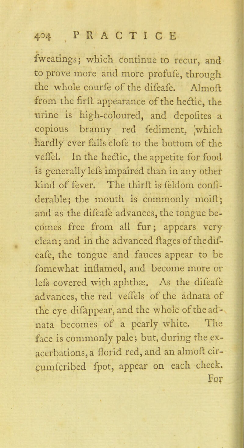 fweatings; which continue to recur, and to prove more and more profufe, through the whole courfe of the difeafe. Almoft from the firft appearance of the hectic, the urine is high-coloured, and depofites a copious branny red fediment, jwhich hardly ever falls clofe to the bottom of the veiTel. In the hectic, the appetite for food is generally lefs impaired than in any other kind of fever. The thirft is feldom confi- derable; the mouth is commonly moid; and as the difeafe advances, the tongue be- comes free from all fur; appears very clean; and in the advanced ftages of the dif- eafe, the tongue and fauces appear to be fomewhat inflamed, and become more or lefs covered with aphthae. As the difeafe advances, the red veffels of the adnata of the eye difappear, and the whole of the ad- nata becomes of a pearly white. The face is commonly pale; but, during the ex- acerbations, a florid red, and an almoft cir- cumfcribed fpot, appear on each cheek. For