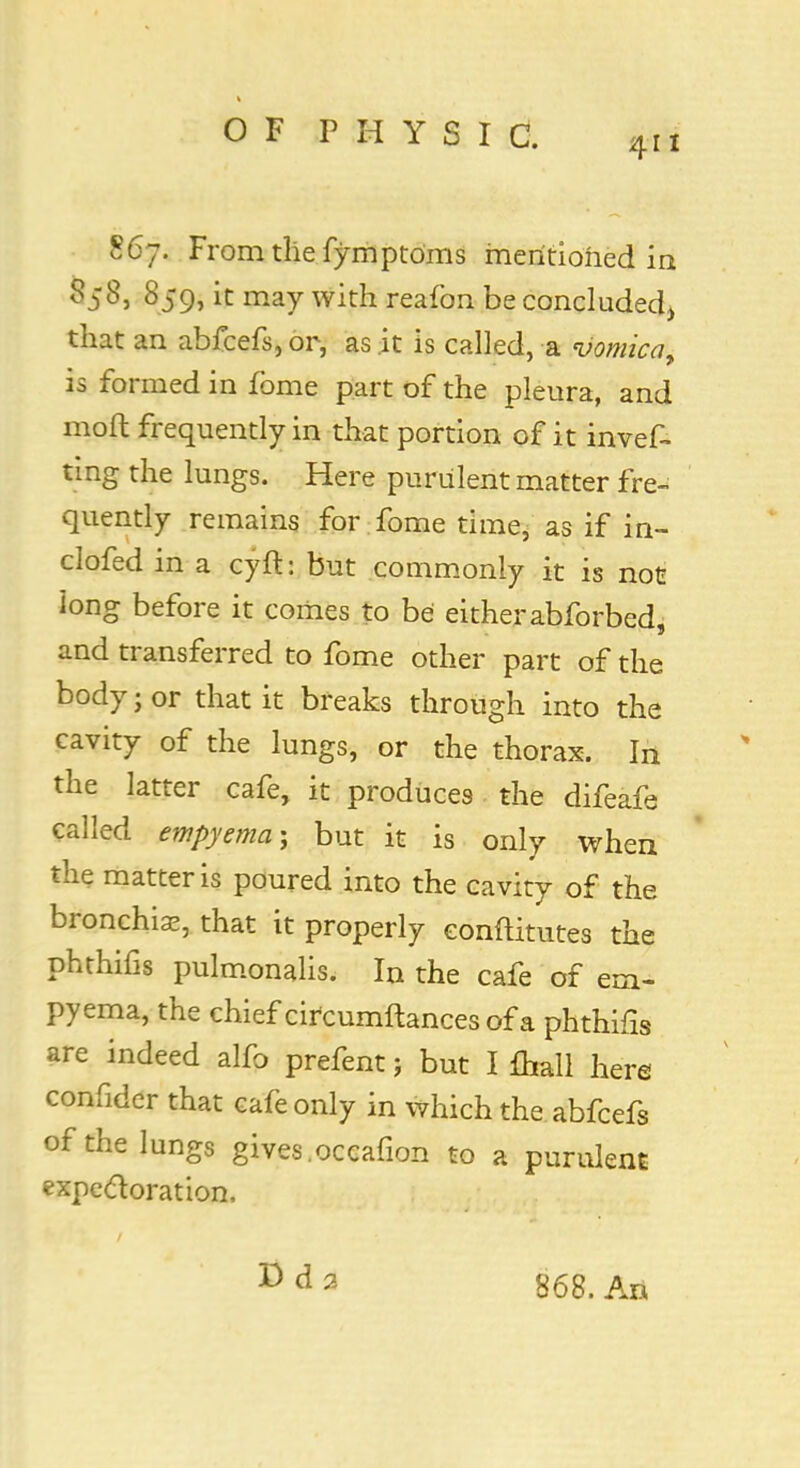 411 867. From the fymptoms mentioned in «58j 859, it may with reafon be concluded^ that an abfcefs, or, as it is called, a vomica, is formed in fome part of the pleura, and moft frequently in that portion of it in ves- ting the lungs. Here purulent matter fre- quently remains for fome time, as if in- clofed in a cyft: but commonly it is not Jong before it comes to be either abforbed. and transferred to fome other part of the body; or that it breaks through into the cavity of the lungs, or the thorax. In the latter cafe, it produces the difeafe called empyema; but it is only when the matter is poured into the cavity of the bronchia?, that it properly eonftitutes the phthifis pulmonalis. In the cafe of em- pyema, the chief circumftances of a phthifis are indeed alfo prefent; but I fhall here confider that cafe only in which the abfcefs of the lungs gives .occafion to a purulent expectoration, Dd