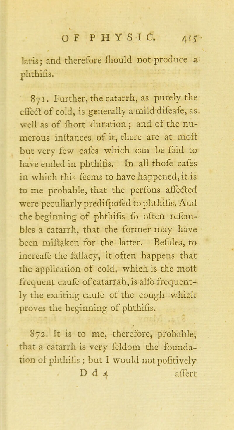 kris; and therefore mould not produce a phtliilis. 871. Further, the catarrh, as purely the effect of cold, is generally a mild difeafe, as., well as of Ihort duration; and of the nu- merous inftances of it, there are at mod but very few cafes which can be faid to have ended in phthifis. In all thofe cafes in which this feems to have happened, it is to me probable, that the perfons affected were peculiarly predifpofed to phthifis. And the beginning of phthifis fo often refem- bles a catarrh, that the former may have been miftafcen for the latter. Befides, to increafe the fallacy, it often happens that the application of cold, which is the mod frequent caufe of catarrah, is alfo frequent- ly the exciting caufe of the cough which proves the beginning of phthifis. 872. It is to mc, therefore, probable, that a catarrh is very feldom the founda- tion of phthifis ; but I would not pofitively D d 4 affert