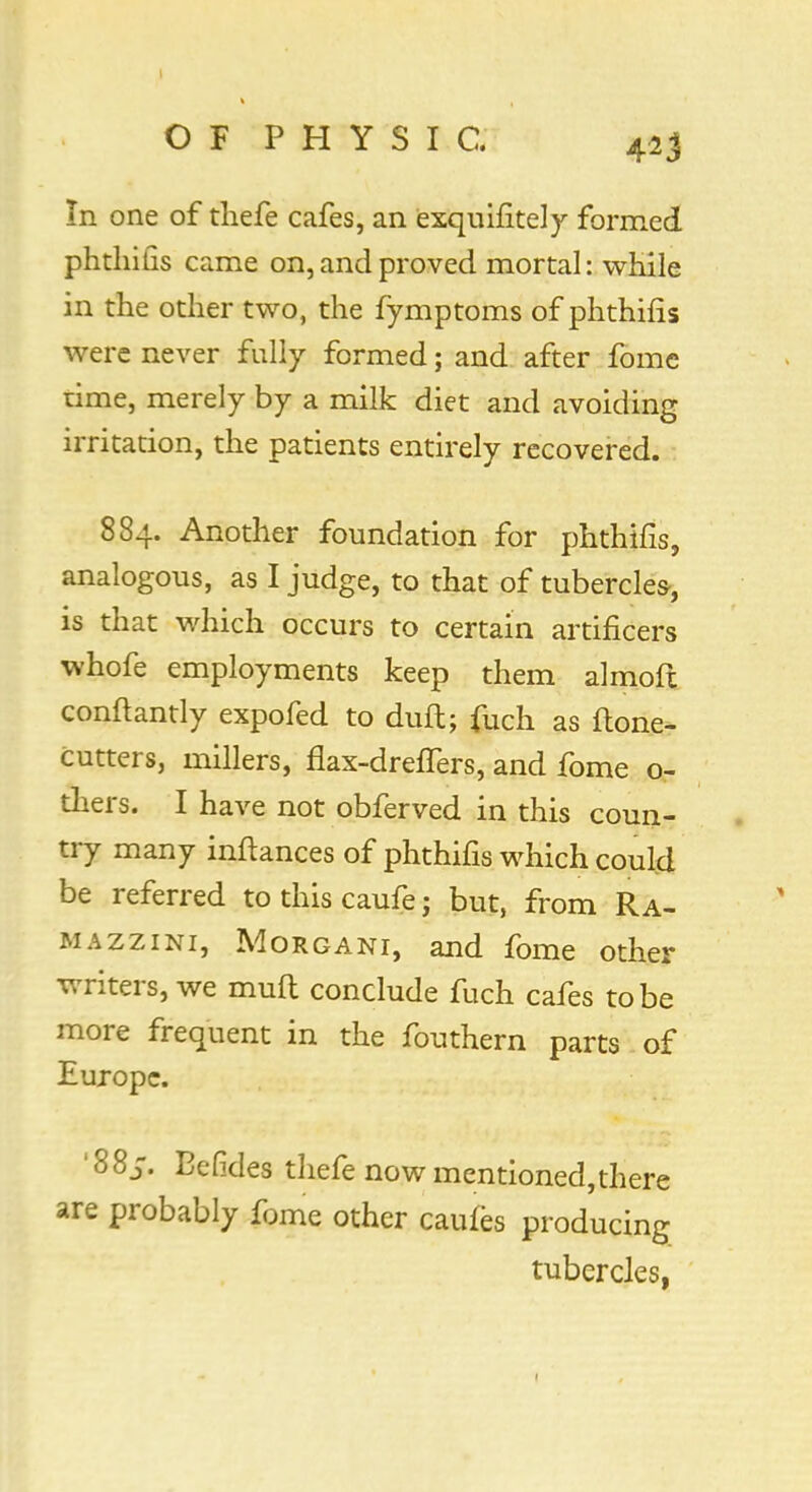 In one of thefe cafes, an exquifitely formed, phthifis came on, and proved mortal: while in the other two, the fymptoms of phthifis were never fully formed; and after fomc time, merely by a milk diet and avoiding irritation, the patients entirely recovered. 884. Another foundation for phthifis, analogous, as I judge, to that of tubercles-, is that which occurs to certain artificers whofe employments keep them almoft conftantly expofed to duftj fuch as flone- cutters, millers, flax-dreflfers, and fome o- thers. I have not obferved in this coun- try many inftances of phthifis which could be referred tothiscaufe; but, from Ra- mazzini, Morgani, and fome other writers, we muft conclude fuch cafes to be more frequent in the fouthern parts of Europe. '88^. Eefides thefe now mentioned,there are probably fome other caufes producing tubercles,