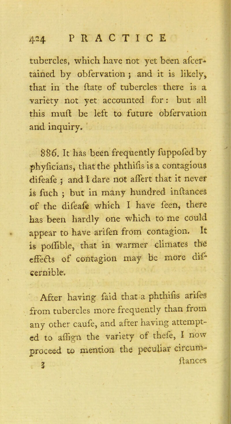 tubercles, which have not yet been afcer* tained by obfervation ; and it is likely, that in the ftate of tubercles there is a variety not yet accounted for: but all this muft be left to future obfervation and inquiry. 886. It has been frequently fuppofedby phyficians, that the phthifis is a contagious difeafe ; and I dare not afTert that it never is fuch ; but in many hundred inftances of the difeafe which I have feen, there has been hardly one which to me could appear to have arifen from contagion. It is pomble, that in warmer climates the effects of contagion may be more dif- cernible. After having faid that a phthifis arifes from tubercles more frequently than from any other caufe, and after having attempt- ed to affign the variety of thefe, I now proceed to mention the peculiar circum- - fiances