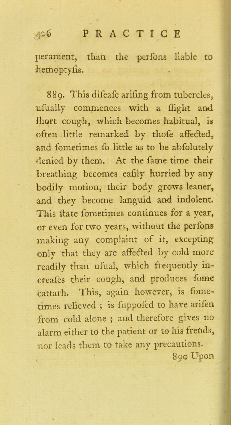 peramcnt, than the perfons liable to hemoptyfis. 889. This difeafe arifing from tubercles, ufually commences with a flight and ihort cough, which becomes habitual, is often little remarked by thofe affected, and fometimes fo little as to be abfolutely denied by them. At the fame time their breathing becomes eafily hurried by any- bodily motion, their body grows leaner, and they become languid and indolent. This (late fometimes continues for a year, or even for two years, without the perfons making any complaint of it, excepting only that they are affected by cold more readily than ufual, which frequently in- creafes their cough, and produces fome cattarh. This, again however, is fome- times relieved ; is fuppofed to have arifen from cold alone ; and therefore gives no alarm either to the patient or to his frends, nor leads them to take any precautions. 890 Upon