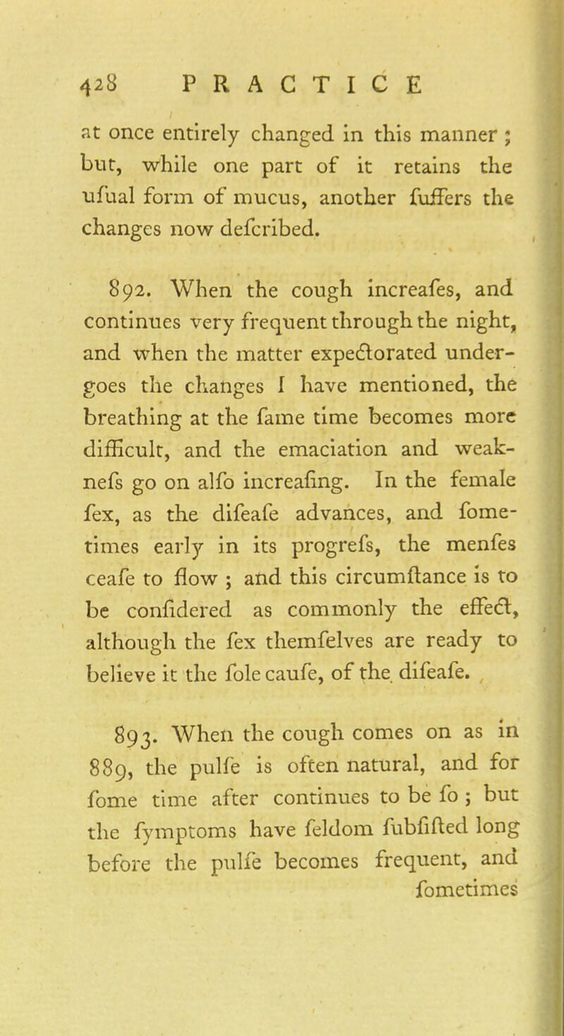 at once entirely changed in this manner; but, while one part of it retains the ufual form of mucus, another fuffers the changes now defcribed. 892. When the cough increafes, and continues very frequent through the night, and when the matter expectorated under- goes the changes I have mentioned, the breathing at the fame time becomes more difficult, and the emaciation and weak- nefs go on alfo increafing. In the female fex, as the difeafe advances, and fome- times early in its progrefs, the menfes ceafe to flow ; and this circumftance is to be confidered as commonly the effecT:, although the fex themfelves are ready to believe it the fole caufe, of the difeafe. 893. When the cough comes on as in 889, the pulfe is often natural, and for fome time after continues to be fo ; but the fymptoms have feldom fubfifted long before the pulfe becomes frequent, and fometimes