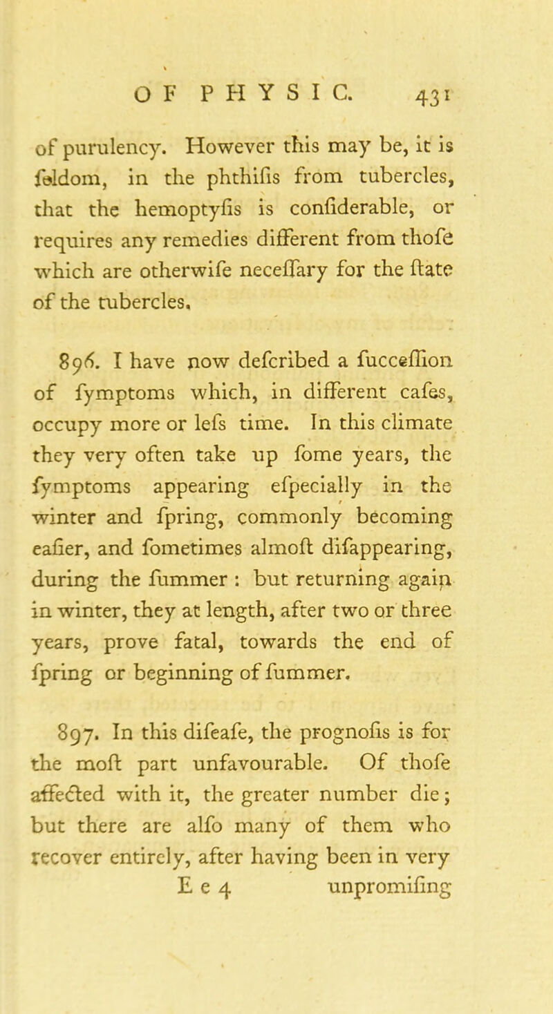 of purulency. However this may be, it is feldom, in the phthifis from tubercles, that the hemoptyns is confiderable, or requires any remedies different from thofe which are otherwife neceffary for the ftate of the tubercles. 896. I have now defcribed a fucceffion of fymptoms which, in different cafes, occupy more or lefs time. In this climate they very often take up fome years, the fymptoms appearing efpecially in the winter and fpring, commonly becoming eafier, and fometimes almoft difappearing, during the fummer : but returning again in winter, they at length, after two or three years, prove fatal, towards the end of fpring or beginning of fummer. 897. In this difeafe, the prognofis is for the moffc part unfavourable. Of thofe affected with it, the greater number die; but there are alfo many of them who recover entirely, after having been in very E e 4 unpromifing