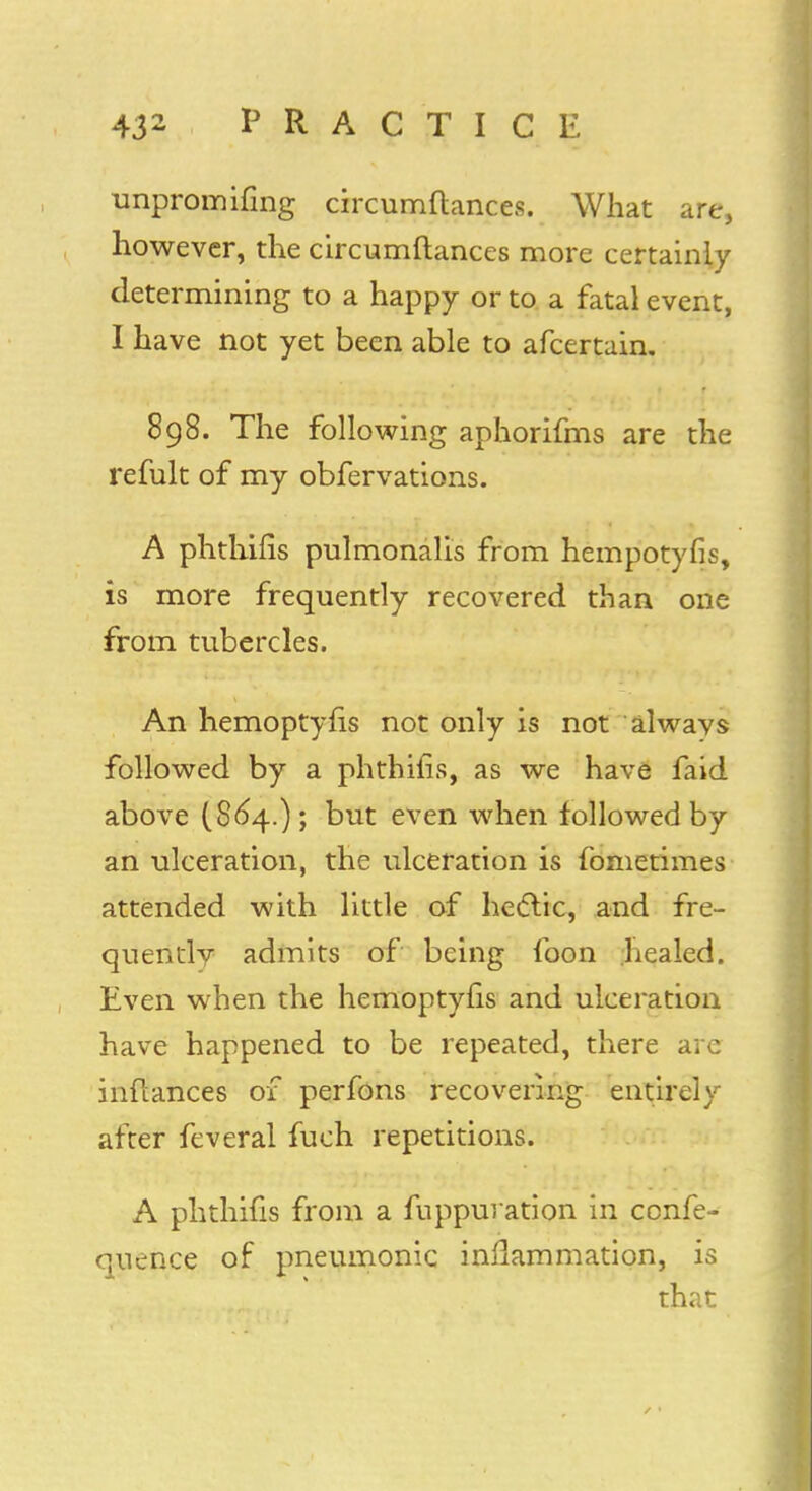 unpromifing circumftances. What are, however, the circumftances more certainly determining to a happy or to a fatal event, 1 have not yet been able to afcertain. 898. The following aphorifms are the refult of my obfervations. A phthifis pulmonalis from hempotyfis, is more frequently recovered than one from tubercles. An hemoptyfis not only is not always followed by a phthifis, as we have faid above (864.); but even when followed by an ulceration, the ulceration is fometimes attended with little of hectic, and fre- quently admits of being foon healed. Even when the hemoptyfis and ulceration have happened to be repeated, there are inflances of perfons recovering entirely after feveral fuch repetitions. A phthifis from a fuppuration in confe- quence of pneumonic inflammation, is that