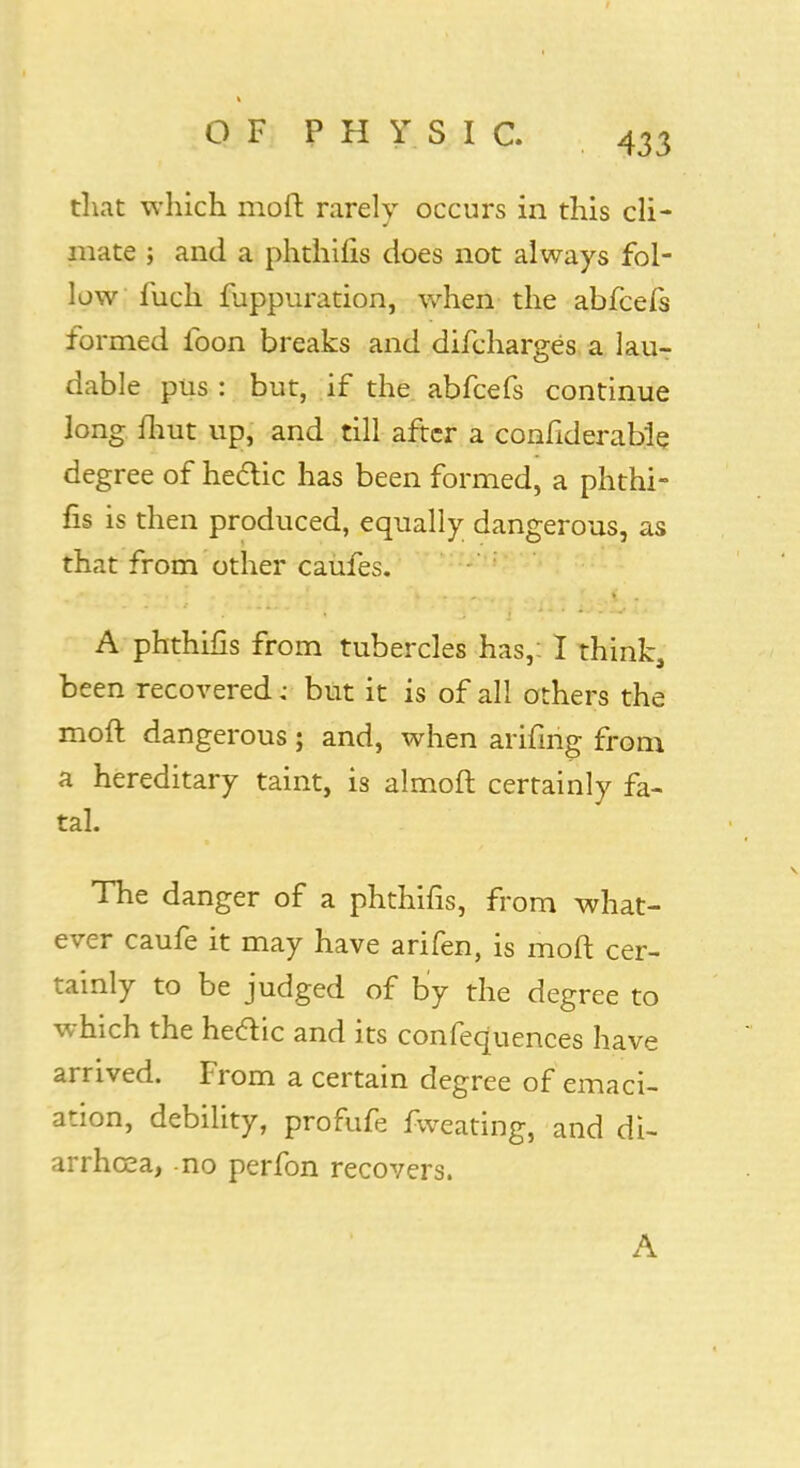 that which moft rarely occurs in this cli- mate ; and a phthilis does not always fol- low fuch fuppuration, when the abfcefs formed ibon breaks and difcharges a lau- dable pus : but, if the abfcefs continue long iliut up, and till after a confiderable degree of hectic has been formed, a phthi- fis is then produced, equally dangerous, as that from other caufes. A phthifis from tubercles has,: I think, been recovered j but it is of all others the moft dangerous; and, when arifirig from a hereditary taint, is almoft certainly fa- tal. The danger of a phthifis, from what- ever caufe it may have arifen, is moft cer- tainly to be judged of by the degree to which the hectic and its confequences have arrived. From a certain degree of emaci- ation, debility, profufe fweating, and di- arrhoea, no perfon recovers. A