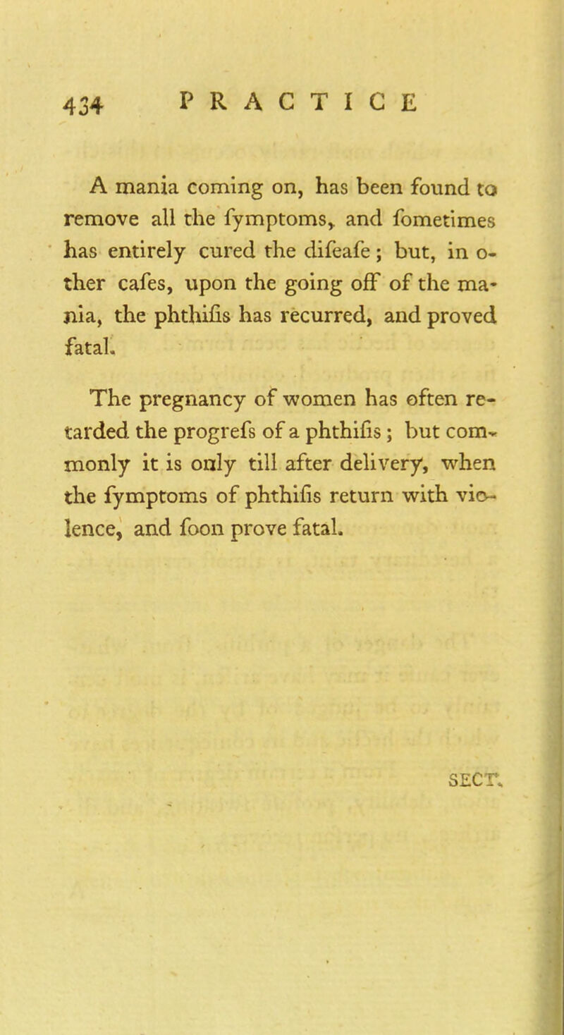 A mania coming on, has been found to remove all the fymptoms,. and fometimes has entirely cured the difeafe; but, in o- ther cafes, upon the going off of the ma- nia, the phthifis has recurred, and proved fatal The pregnancy of women has often re- tarded the progrefs of a phthifis; but com- monly it is only till after delivery, when the fymptoms of phthifis return with vio- lence, and foon prove fatal. SECr.