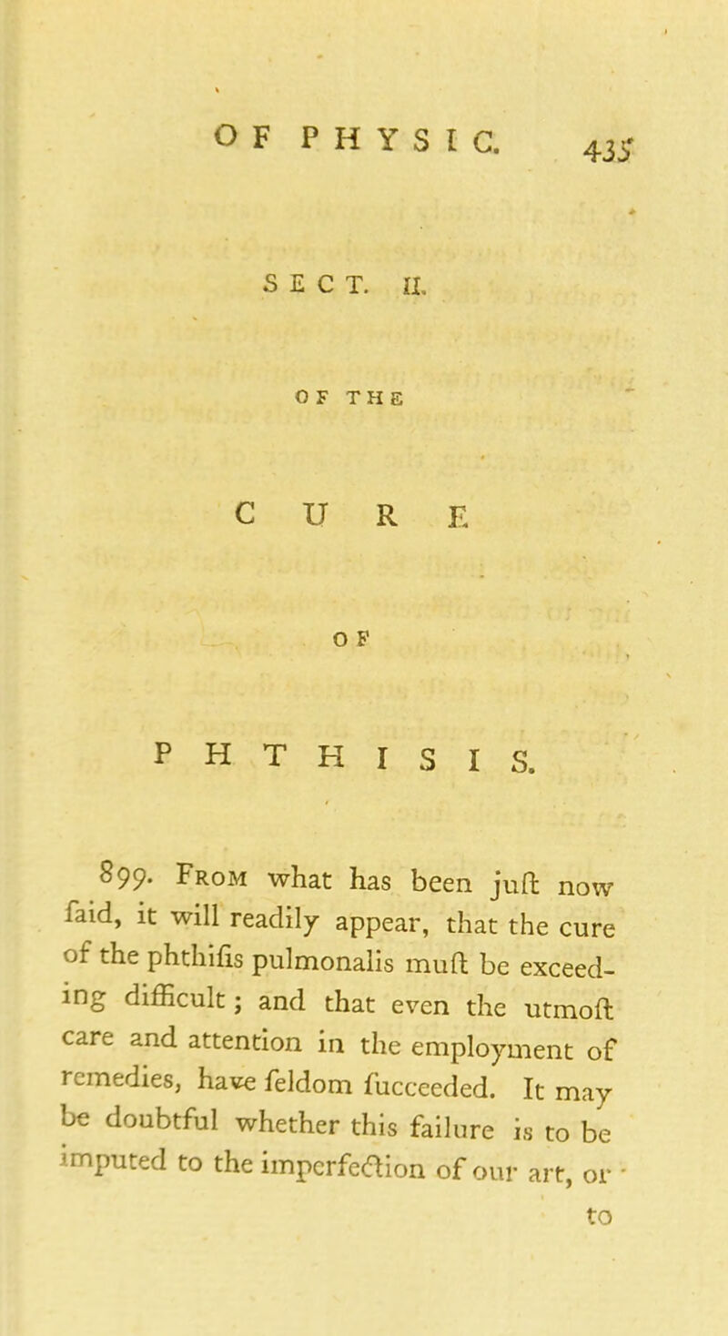 433' SECT. IX. OF THE CURE O F PHTHISIS. 899. From what has been juft now faid, it will readily appear, that the cure of the phthifis pulmonalis muft be exceed- ing difficult; and that even the utmoft care and attention in the employment of remedies, have feldom fucceeded. It may be doubtful whether this failure is to be imputed to the impcrfetfion of our art, or to