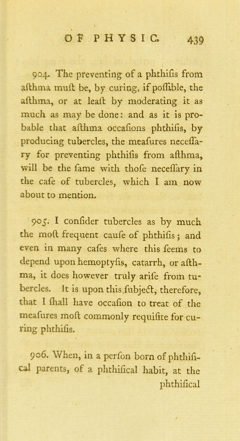 904. The preventing of a phthifis from afthma muft be, by curing, if poflible, the afthma, or at leaft by moderating it as much as may be done: and as it is pro- bable that afthma occafions phthifis, by producing tubercles, the meafures necefia- ry for preventing phthifis from afthma, will be the fame with thofe neceftary in the cafe of tubercles, which I am now about to mention. 905. I confider tubercles as by much the mod frequent caufe of phthifis j and even in many cafes where this feems to depend upon hemoptyfis, catarrh, or afth- ma, it does however truly arife from tu- bercles. It is upon this.fubjecl, therefore, that I {hall have occafion to treat of the meafures moft commonly requifite for cu- ring phthifis. 906. When, in a pcrfon born of phthifi- cal parents, of a phthifical habit, at the phthifical