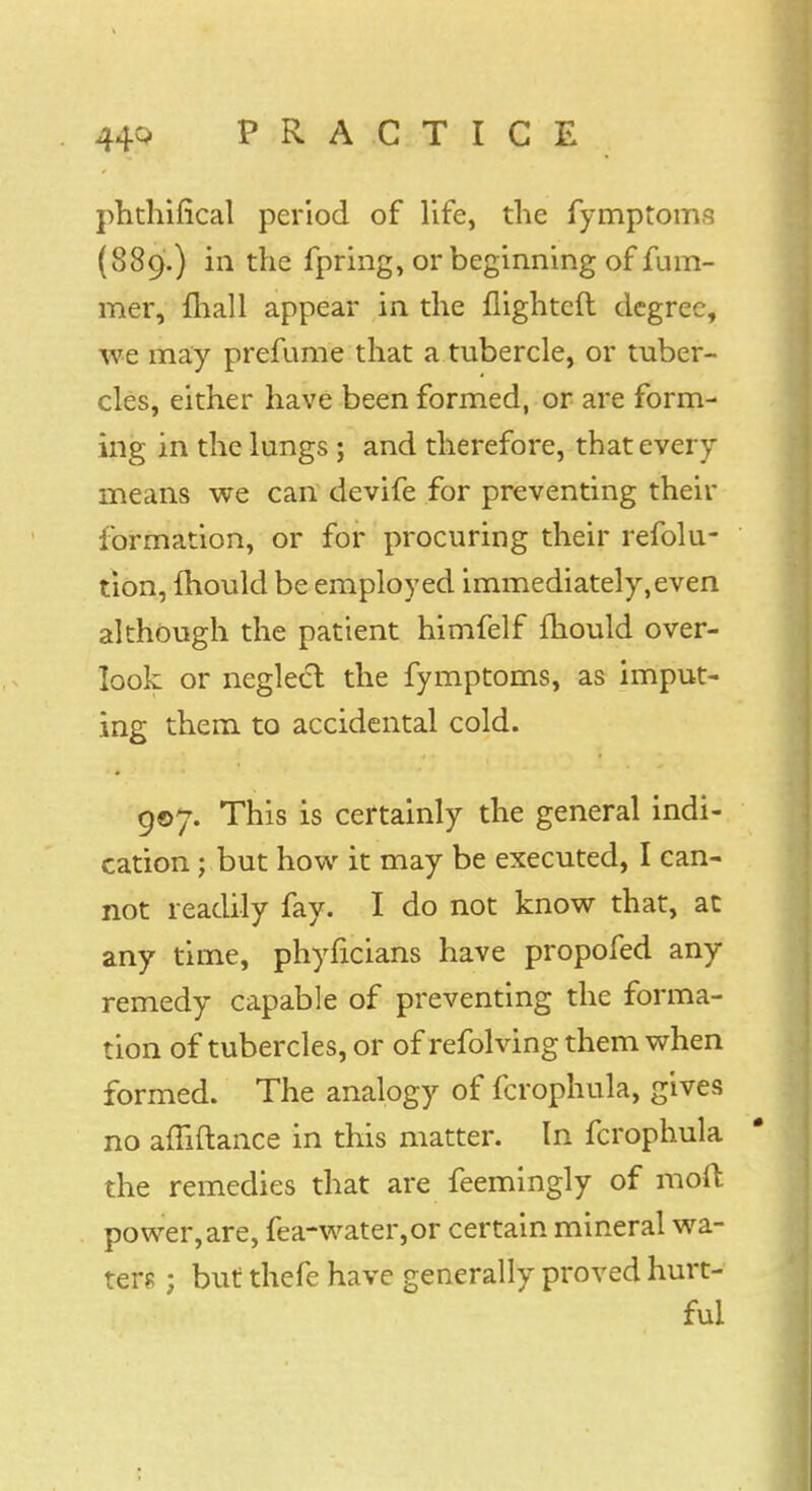 phthifical period of life, the fymptoms (889.) in the fpring, or beginning of fum- mer, mall appear in the flightcft degree, we may prefume that a tubercle, or tuber- cles, either have been formed, or are form- ing in the lungs ; and therefore, that every means we can devife for preventing their formation, or for procuring their refolu- tion, fhould be employed immediately,even although the patient himfelf mould over- look or neglect the fymptoms, as imput- ing them to accidental cold. 907. This is certainly the general indi- cation ; but how it may be executed, I can- not readily fay. I do not know that, at any time, phyncians have propofed any remedy capable of preventing the forma- tion of tubercles, or of refolving them when formed. The analogy of fcrophula, gives no afliftance in this matter. In fcrophula the remedies that are feemingly of moft power,are, fea-water,or certain mineral wa- ters ; but thefe have generally proved hurt- ful