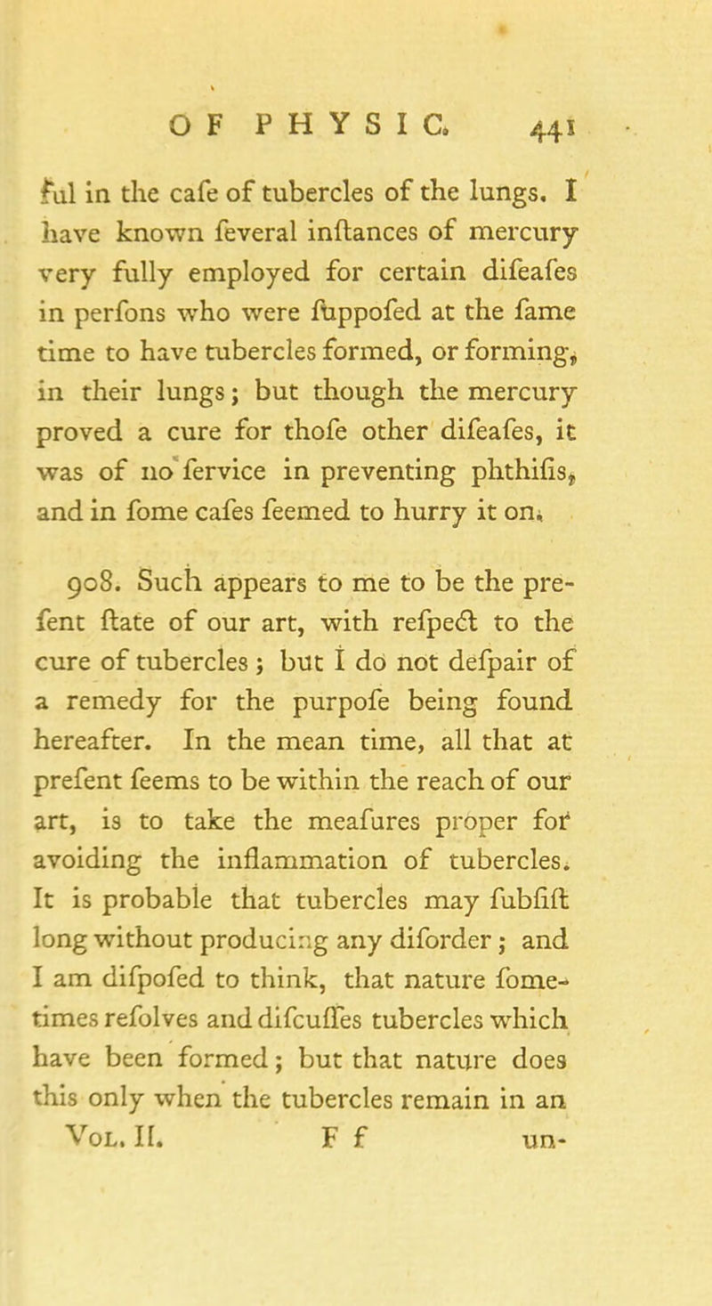 £ul in the cafe of tubercles of the lungs, I have known feveral inftances of mercury very fully employed for certain difeafes in perfons who were fuppofed at the fame time to have tubercles formed, or formings in their lungs; but though the mercury proved a cure for thofe other difeafes, it was of no fervice in preventing phthifis, and in fome cafes feemed to hurry it on* 908. Such appears to me to be the pre- fent ftate of our art, with refpecl; to the cure of tubercles ; but I do not defpair of a remedy for the purpofe being found hereafter. In the mean time, all that at prefent feems to be within the reach of our art, is to take the meafures proper for avoiding the inflammation of tubercles. It is probable that tubercles may fubfift long without producing any diforder j and I am difpofed to think, that nature fome- times refolves and difculTes tubercles which have been formed; but that nature does this only when the tubercles remain in an Vol. II. F f un-