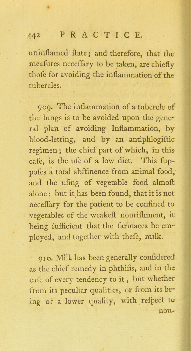 ■ 442 PRACTICE. uninflamed ftate; and therefore, that the meafures neceflary to be taken, are chiefly thofe for avoiding the inflammation of the tubercles. 909. The inflammation of a tubercle of the lungs is to be avoided upon the gene- ral plan of avoiding Inflammation, by blood-letting, and by an antiphlogiftic regimen; the chief part of which, in this cafe, is the ufe of a low diet. This fup- pofes a total abftinence from animal food, and the ufing of vegetable food almoft alone: but it has been found, that it is not neceflary for the patient to be confined to vegetables of the weakeft nourishment, it being fuflicient that the farinacea be em- ployed, and together with thefe, milk. 910. Milk has been generally confldered as the chief remedy in phthifis, and in the cafe of every tendency to it, but whether from its peculiar qualities, or from its be- ing or a lower quality, with refpecl to nou-