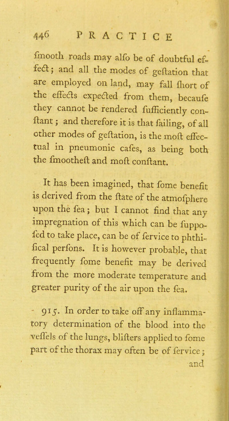 fmooth roads may alfo be of doubtful ef- fect ; and all the modes of geftation that are employed on land, may fall fhort of the effeds expedted from them, becaufe they cannot be rendered fufficiently con- ftant; and therefore it is that failing, of all other modes of geftation, is the moft effec- tual in pneumonic cafes, as being both the fmootheft and moft conftant. It has been imagined, that fome benefit is derived from the ftate of the atmofphere upon the fea; but I cannot find that any impregnation of this which can be fuppo- fed to take place, can be of fervice to phthi- fical perfons. It is however probable, that frequently fome benefit may be derived from the more moderate temperature and greater purity of the air upon the fea. - 91 jT. In order to take off any inflamma- tory determination of the blood into the veffels of the lungs, blifters applied to fome part of the thorax may often be of fervice; and