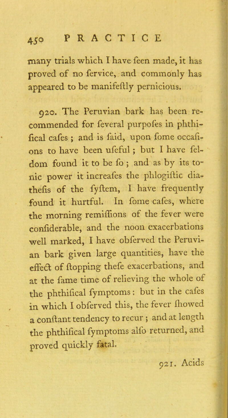 many trials which I have feen made, it has proved of no fervice, and commonly has appeared to be manifeftly pernicious. 920. The Peruvian bark has been re- commended for feveral purpofes in phthi- fical cafes ; and is faid, upon fome occasi- ons to have been ufeful; but I have fel- dom found it to be fo ; and as by its to- nic power it increafes the phlogiftic dia- thefis of the fyftem, I have frequently found it hurtful. In fome cafes, where the morning remimons of the fever were confiderable, and the noon exacerbations well marked, I have obferved the Peruvi- an bark given large quantities, have the effect of flopping thefe exacerbations, and at the fame time of relieving the whole of the phthifical fymptoms: but in the cafes in which I obferved this, the fever mowed a conftant tendency to recur; and at length the phthifical fymptoms alfo returned, and proved quickly fatal. 921. Acids