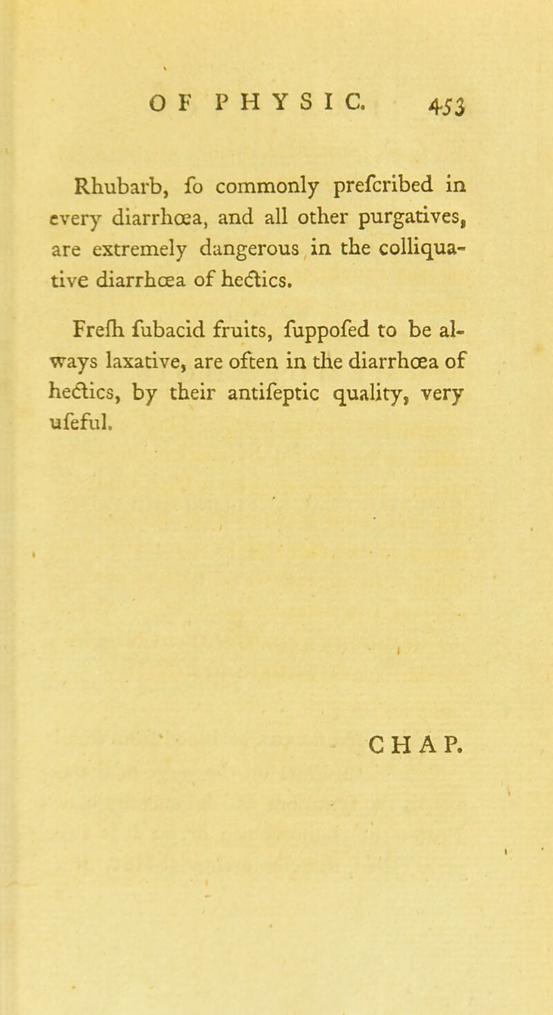 Rhubarb, fo commonly prefcribed in every diarrhoea, and all other purgatives, are extremely dangerous in the colliqua- tive diarrhoea of hectics. Frefh fubacid fruits, fuppofed to be al- ways laxative, are often in the diarrhoea of hectics, by their antifeptic quality, very ufeful. CHAP.