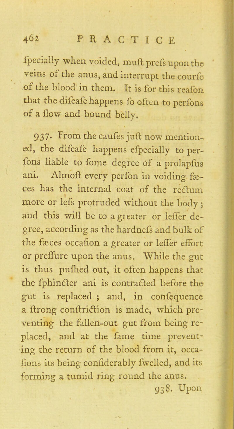 fpecially when voided, muft prefs upon the veins of the anus, and interrupt the courfe of the blood in them. It is for this reafon that the difeafe happens fo often to perfons of a flow and bound belly. 937. From the caufes juft now mention- ed, the difeafe happens efpecially to per- fons liable to fome degree of a prolapfus ani. Almoft every perfon in voiding fae- ces has the internal coat of the rectum more or lefs protruded without the body; and this will be to a greater or leffer de- gree, according as the hardnefs and bulk of the fasces occafion a greater or leffer effort or preffure upon the anus. While the gut is thus puflied out, it often happens that the fphincfer ani is contracted before the gut is replaced ; and, in confequence a ftrong conflri<5tion is made, which pre- venting the fallen-out gut from being re- placed, and at the fame time prevent- ing the return of the blood from it, occa- fions its being confiderably fwelled, and its forming a tumid ring round the anus. 938. Upon