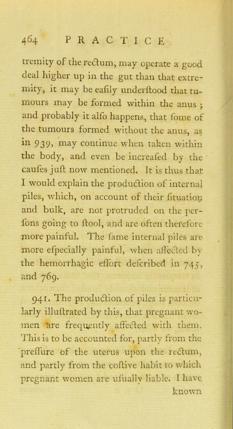 tremity of the rectum, may operate a good deal higher up in the gut than that extre- mity, it may be eafily underftood that tu- mours may be formed within the anus ; and probably it alfo happens, that fome of the tumours formed without the anus, as in 939, may continue when taken within the body, and even be increafed by the caufes juft now mentioned. It is thus that I would explain the production of internal piles, which, on account of their fituation and bulk, are not protruded on the per- fons going to ftool, and are often therefore more painful. The fame internal piles are more efpecially painful, when affected by the hemorrhagic effort defcribed in 745, and 769. 941. The production, of piles is particu- larly illuftrated by this, that pregnant wo- men 'are frequently affected with them. This is to be accounted for, partly from the preffure of the uterus upon the rectum, and partly from the coftive habit to which pregnant women are ufuaily liable. I have known