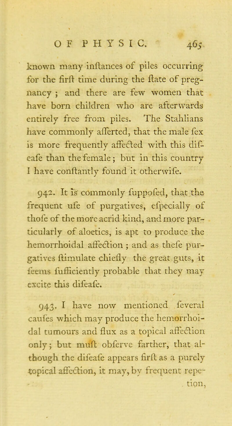 known many inftances of piles occurring for the firft time during the ftate of preg- nancy ; and there are few women that have born children who are afterwards entirely free from piles. The Stahlians have commonly afferted, that the male fex is more frequently affected with this diC- eafe than the female; but in this country I have conftantly found it otherwife. 942. It is' commonly fuppofed, that the frequent ufe of purgatives, efpecially of thofe of the more acrid kind, and more par- ticularly of aloetics, is apt to produce the hemorrhoidal affection ; and as thefe pur- gatives ftimulate chiefly the great guts, it feems fufBciently probable that they may excite this difeafe. 943. I have now mentioned feveral caufes which may produce the hemorrhoi- dal tumours and flux as a topical affection only; but muft obferve farther, that al- though the difeafe appears firft as a purely topical affection, it may, by frequent repe- . tion,
