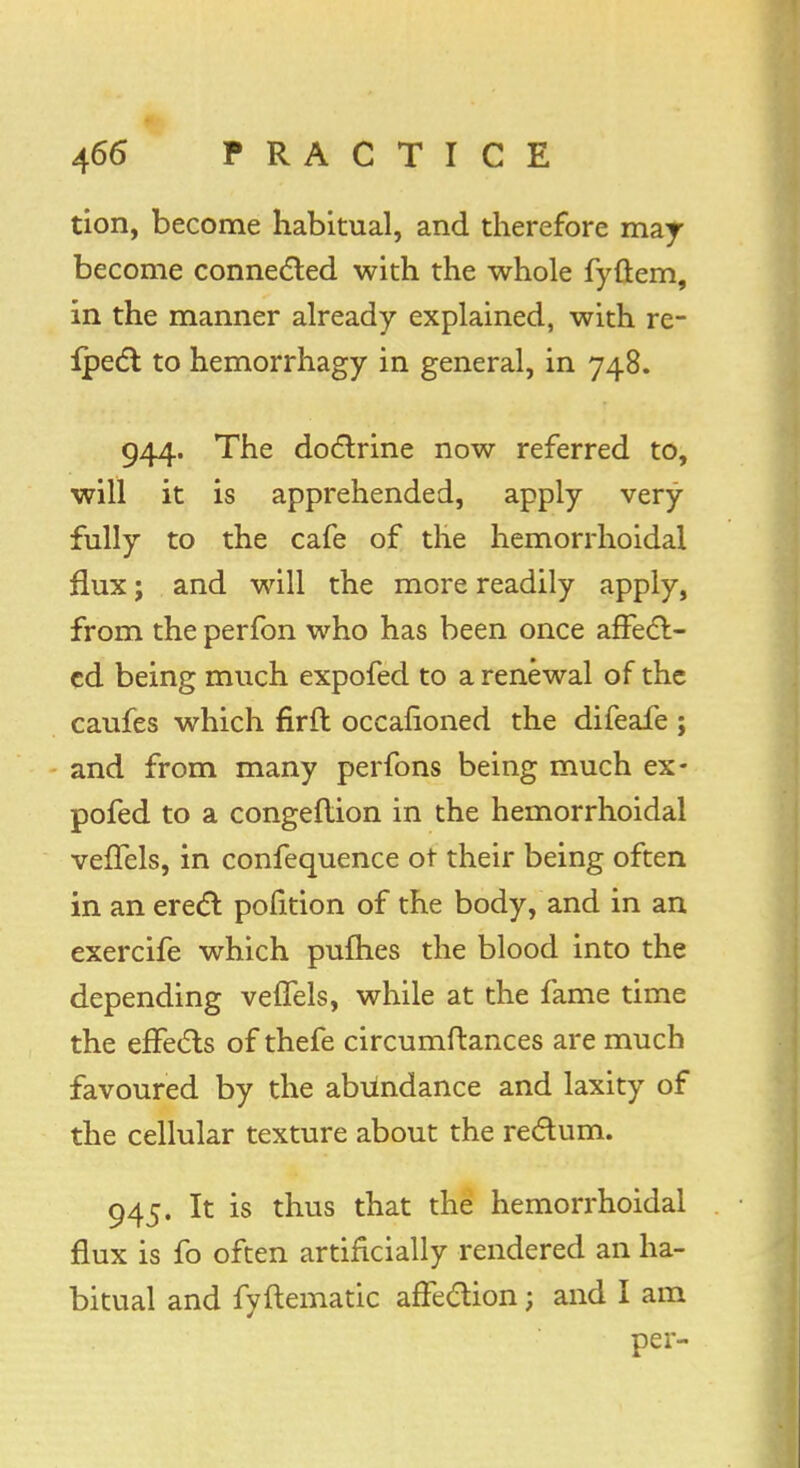 tion, become habitual, and therefore may become connected with the whole fyftem, in the manner already explained, with re- flect to hemorrhagy in general, in 748. 944. The doctrine now referred to, will it is apprehended, apply very fully to the cafe of the hemorrhoidal flux; and will the more readily apply, from the perfbn who has been once affect- cd being much expofed to a renewal of the caufes which firft occafioned the difeafe ; and from many perfons being much ex- pofed to a congeftion in the hemorrhoidal vefTels, in confequence ot their being often in an erect pofition of the body, and in an exercife which pufhes the blood into the depending veflels, while at the fame time the effects of thefe circumftances are much favoured by the abundance and laxity of the cellular texture about the rectum. 945. It is thus that the hemorrhoidal flux is fo often artificially rendered an ha- bitual and fyftematic affection; and I am per-