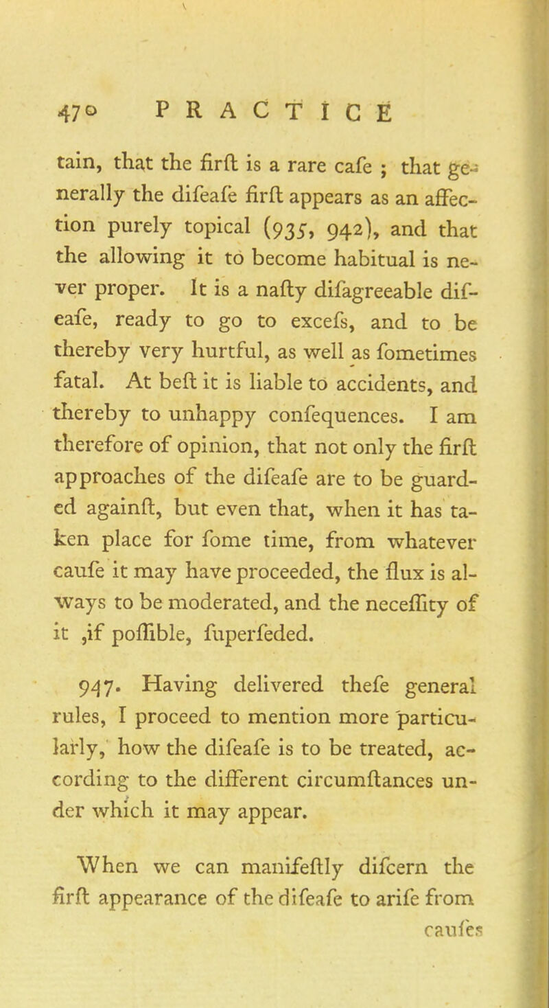 V 47° PRACTICE tain, that the fir ft is a rare cafe ; that ge- nerally the difeafe firft appears as an affec- tion purely topical (935, 942), and that the allowing it to become habitual is ne- ver proper. It is a nafly difagreeable dif- eafe, ready to go to excefs, and to be thereby very hurtful, as well as fometimes fatal. At beft it is liable to accidents, and thereby to unhappy confequences. I am therefore of opinion, that not only the firft approaches of the difeafe are to be guard- ed againft, but even that, when it has ta- ken place for fome time, from whatever caufe it may have proceeded, the flux is al- ways to be moderated, and the necefhty of it ,if pomble, fuperfeded. 947. Having delivered thefe general rules, I proceed to mention more particu- larly, how the difeafe is to be treated, ac- cording to the different circumftances un- der which it may appear. When we can manifeftly difcern the firft appearance of the difeafe to arife from cauies