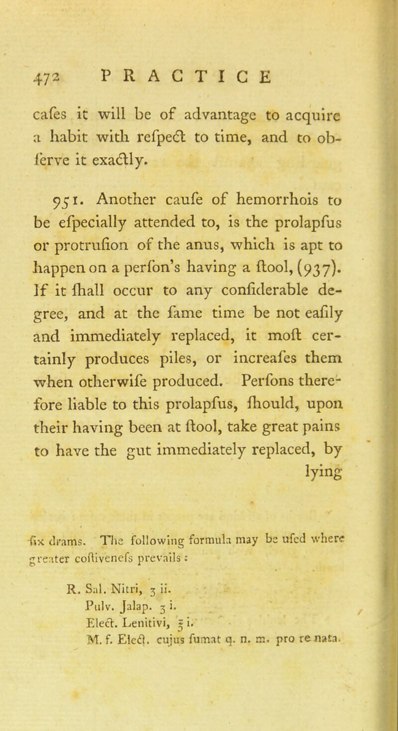 cafes it will be of advantage to acquire :i habit with refpect to time, and to ob- lerve it exactly. 951. Another caufe of hemorrhois to be efpecially attended to, is the prolapfus or protrmion of the anus, which is apt to happen on a perfon's having a ftool, (937). If it mall occur to any confiderable de- gree, and at the fame time be not eafily and immediately replaced, it moft cer- tainly produces piles, or increafes them when otherwife produced. Perfons there- fore liable to this prolapfus, mould, upon their having been at ftool, take great pains to have the gut immediately replaced, by lying -fix drams. The following formula may be ufed where greater coftivenefs prevails : R. Sal. Nitri, 3 ii. Pulv. Jalap. 3 i. Elect. Lenitivi, ~ i. M. f. Eled. cujus fumat q. n. m. pro re naia.