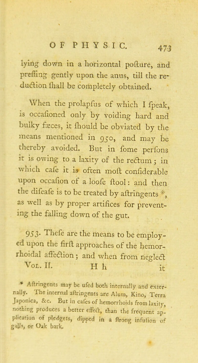 uAg down in a horizontal pofture, and preffmg gently upon the anus, till the re- duction fhall be completely obtained. When the prolapfus of which I fpeak, is occafioned only by voiding hard and bulky faeces, it fhould be obviated by the means mentioned in 950, and may be thereby avoided. But in fome perfons it is owing to a laxity of the redum; in which cafe it is- often moft confiderable upon occafion of a loofe ftool: and then the difeafe is to be treated by aftringents * as well as by proper artifices for prevent- ing the falling down of the gut. 953- Thefe are the means to be employ- ed upon the firft approaches of the hemor- rhoidal affe&ion; and when from negledl Vol. If. H h ° it * Aftringents may be ufed both internally and exter- nally. The internal aftringents are Alum, Kino, Terra Japonica, &c. But in cafes of hemorrhoids from laxity, nothing produces a better effetf, than the frequent ap! plication of pledgets, dipped in a ftrong infulion of galJ«, or Oak bark.