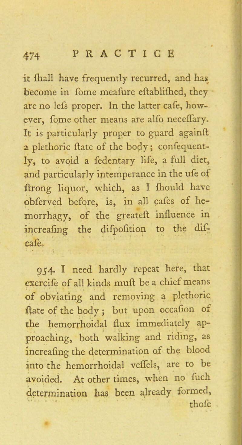 it mall have frequently recurred, and has become in fome meafure eftablilhed, they are no lefs proper. In the latter cafe, how- ever, fome other means are alfo neceffary. It is particularly proper to guard againft a plethoric ftate of the body; confequent- ly, to avoid a fedentary life, a full diet, and particularly intemperance in the ufe of ftrong liquor, which, as I fhould have obferved before, is, in all cafes of he- morrhagy, of the greateft influence in increafing the difpofition to the dif- cafe- 954. I need hardly repeat here, that exercife of all kinds muft be a chief means of obviating and removing a plethoric ftate of the body ; but upon occanon of the hemorrhoidal flux immediately ap- proaching, both walking and riding, as increafing the determination of the blood into the hemorrhoidal velfels, are to be avoided. At other times, when no fuch determination has been already formed, thofe