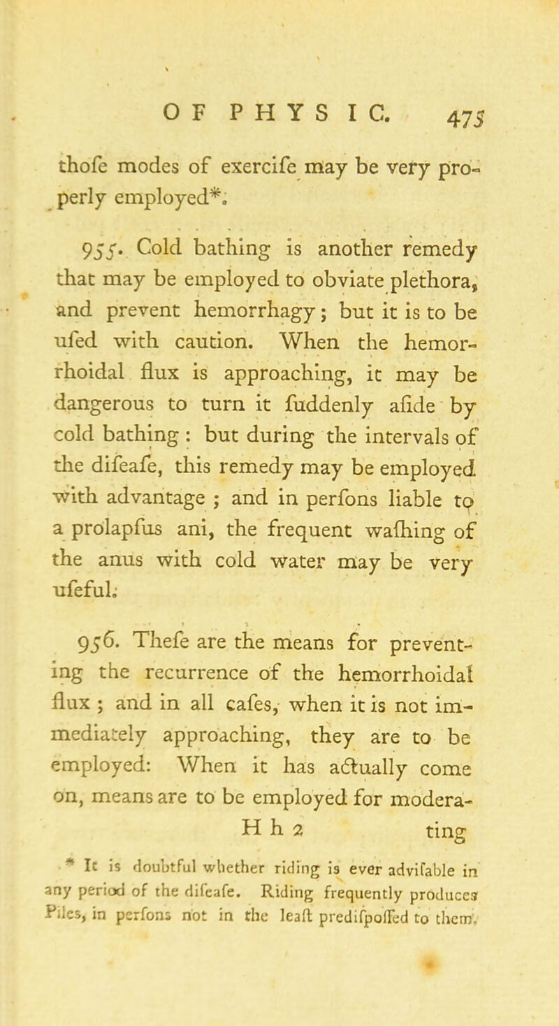 thofe modes of exercife may be very pro- perly employed*. 955. Cold bathing is another remedy that may be employed to obviate plethora, and prevent hemorrhagy; but it is to be ufed with caution. When the hemor- rhoidal flux is approaching, it may be dangerous to turn it fuddenly afide by cold bathing : but during the intervals of the difeafe, this remedy may be employed with advantage ; and in perfons liable tp a prolapfus ani, the frequent warning of the anus with cold water may be very ufefuh 956. Thefe are the means for prevent- ing the recurrence of the hemorrhoidal flux ; and in all cafes, when it is not im- mediately approaching, they are to be employed: When it has actually come on, means are to be employed for modera- H h 2 ting • It is doubtful whether riding is ever advifable in any period of the difeafe. Riding frequently produces Piles, in perfons not in the leaft predifpofled to them.