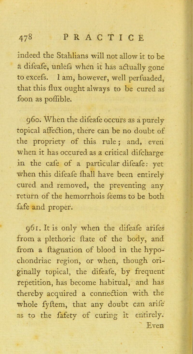 indeed the Stahlians will not allow it to be a difeafe, unlefs when it has actually gone to excefs. 1 am, however, well perfuaded, that this flux ought always to be cured as foon as poffible. 960. When the difeafe occurs as a purely topical affection, there can be no doubt of the propriety of this rule; and, even when it has occured as a critical difcharge in the cafe of a particular difeafe: yet when this difeafe fhall have been entirely cured and removed, the preventing any return of the hemorrhois feems to be both fafe and proper. 961. It is only when the difeafe arifes from a plethoric ftate of the body, and from a ftagnation of blood in the hypo- chondriac region, or when, though ori- ginally topical, the difeafe, by frequent repetition, has become habitual, and has thereby acquired a connection with the whole fyftem, that any doubt can arife as to the fafety of curing it entirely. Even