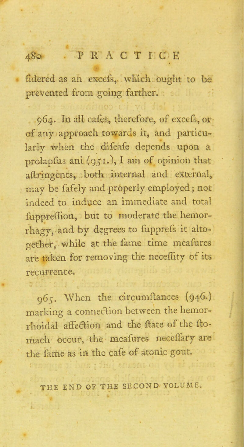 48© P R A C T r G E * fldered as an excels, which ought to be prevented from going farther. 964. In all cafes, therefore, of exccfs, 01 of any approach towards it, and particu- larly when the difeafe depends upon a prolapms ani (951.), I am of opinion that aftringents, both internal and external, may be fafely and properly employed 5 not indeed to induce an immediate and total fupprerTion, but to moderate the hemor- rhagy, and by degrees to fupprefs it alto- gether, while at the fame time meafures are taken for removing the neceffity of its recurrence. 965. When the circumftances (946.) marking a connection between the hemor- rhoidal affection and the flate of the fto- mach occur, the meafures neceffary are the fame as in the cafe of atonic gout, THE END OF THE SECOND VOLUME,