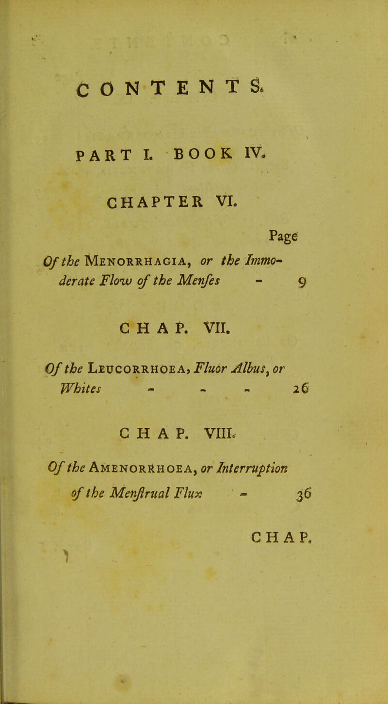 CONTENTS. PART 1. BOOK IV. CHAPTER VI. Page Of the Menorrhagia, or the Immo- derate Floiv of the Menfes - 9 CHAP. VII. Of the Leucorrhoea, Fluor Albus^ or Whites - - - 26 CHAP. VIIL 0//^^AMENORRHOEA,or Interruption of the Menftrual Flux - 36 CHAP.