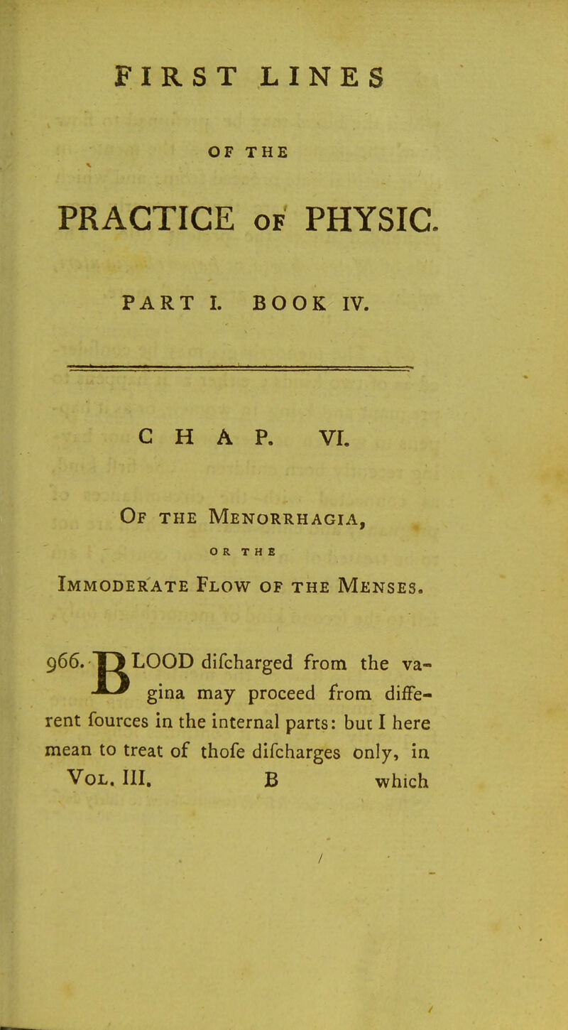 FIRST LINES OF THE PRACTICE OF PHYSIC PART I. BOOK IV. CHAP. VI. Of the Menorrhagia, OR THE Immoderate Flow of the Menses. 966. TJ LOOD difcharged from the va- gina may proceed from diffe- rent fources in the internal parts: hue I here mean to treat of thofe difcharges only, in Vol. III. B which