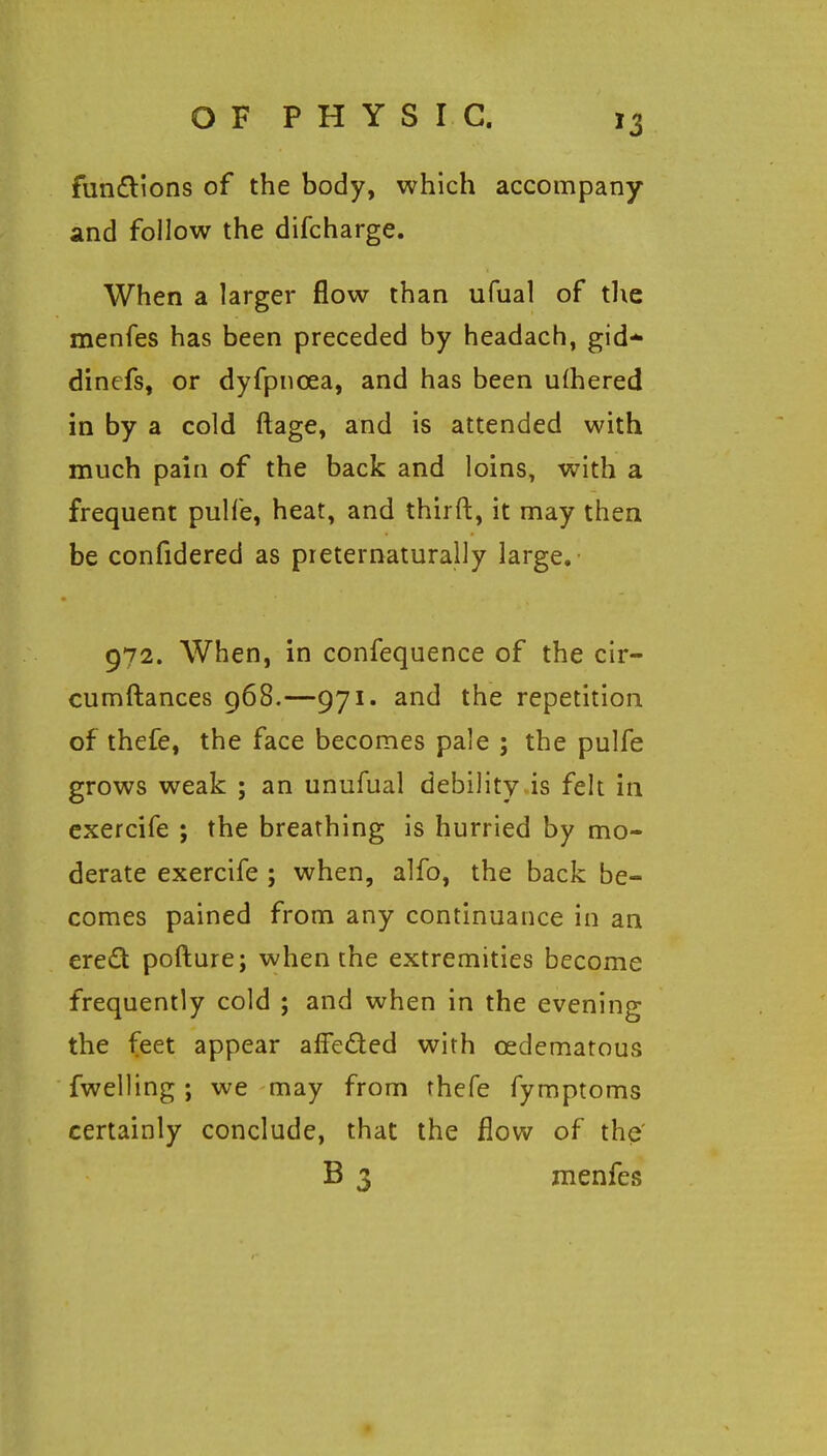 fun£lions of the body, which accompany and follow the difcharge. When a larger flow than ufual of the menfes has been preceded by headach, gid* dinefs, or dyfpnoea, and has been ufhered in by a cold ftage, and is attended with much pain of the back and loins, with a frequent pulfe, heat, and thirft, it may then be confidered as preternaturally large. 972. When, in confequence of the cir- cumftances g68.—971. and the repetition of thefe, the face becomes pale ; the pulfe grows weak ; an unufual debility is felt in exercife ; the breathing is hurried by mo- derate exercife ; when, alfo, the back be- comes pained from any continuance in an ereQ pofture; when the extremities become frequently cold ; and when in the evening the feet appear affeded with cedematous fwelling; we may from rhefe fymptoms certainly conclude, that the flow of the' B 3 menfes