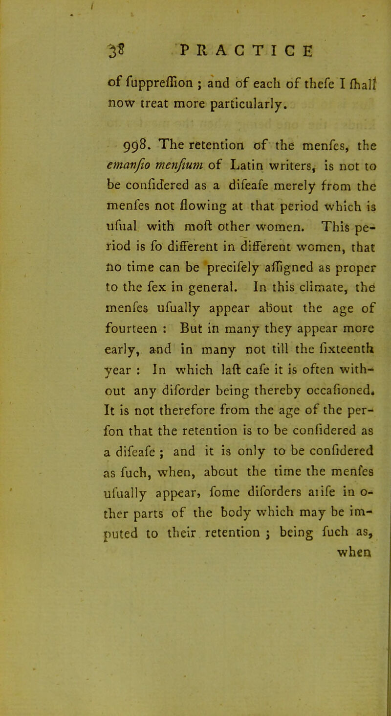 of fuppreflion ; and of each of thefe I fhall now treat more particularly. 998. The retention of the menfes, the emanfio menfium of Latin writers, is not to be confidered as a difeafe merely from the menfes not flowing at that period which is ufual with moft other women. This pe- riod is fo different in dilferent women, that Ho time can be precifely afTigned as proper to the fex in general. In this climate, thd menfes ufually appear about the age of fourteen : But in many they appear more early, a>nd in many not till the fixteenth year : In which laft cafe it is often with- out any diforder being thereby occafioned* It is not therefore from the age of the per- fon that the retention is to be confidered as a difeafe ; and it is only to be confidered as fuch, when, about the time the menfes ufually appear, fome diforders aiife in o- ther parts of the body which may be im- puted to their retention J being fuch as, when