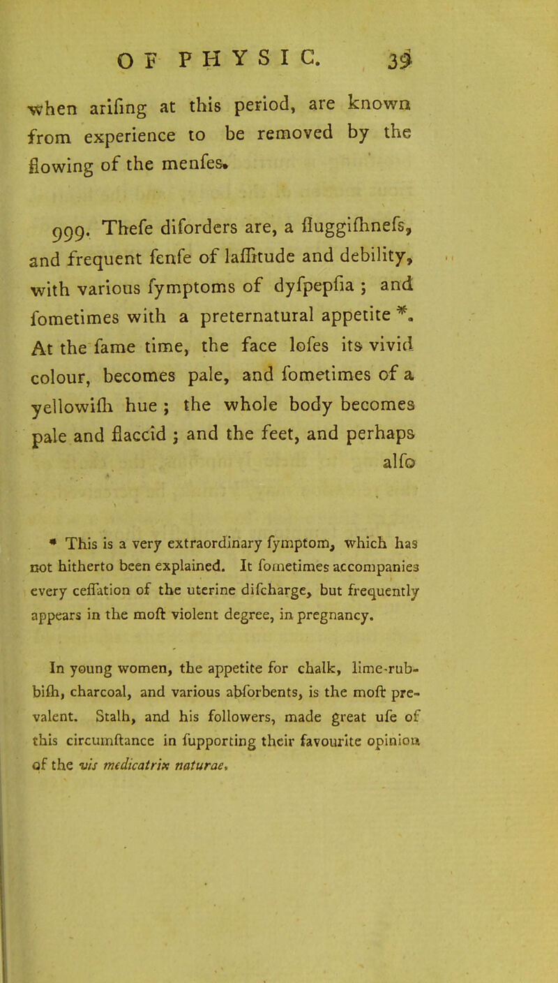 OF PHYSIC. 3^ when arifing at this period, are known from experience to be removed by the flowing of the menfes, 999, Thefe difordcrs are, a fluggifhnefs, and frequent fenfe of laflitude and debility, with various fymptoms of dyfpepfia ; and fometimes with a preternatural appetite At the fame time, the face lofes its vivid colour, becomes pale, and fometimes of a yellowifli hue ; the whole body becomes pale and flaccid j and the feet, and perhaps alfo • This is a very extraordinary fymptom, which has not hitherto been explained. It fometimes accompanies every ceflation of the uterine difcharge, but frequently appears in the moft violent degree, in pregnancy. In young women, the appetite for chalk, llme-rub- bifti, charcoal, and various ahforbents, is the moft pre- valent. Stalh, and his followers, made great ufe of this circumftance in fupporting their favourite opinion of the vis medicatrifc naturae.