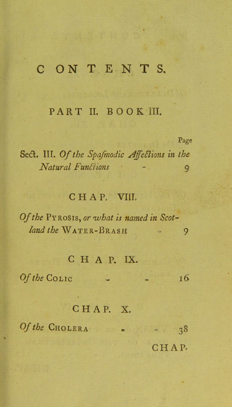 C ON T E N T S, PART II. BOOK III. Page Seel;. III. Of the Spafmodic Ajfeclions in the Natural Functions - 9 CHAP. VIII. Of the Pyrosis, or ivhat is named in Scot' land the Water-Brash 9 CHAP. IX. Of the Colic - - 16 CHAP. X. Of the Cholera - - 38