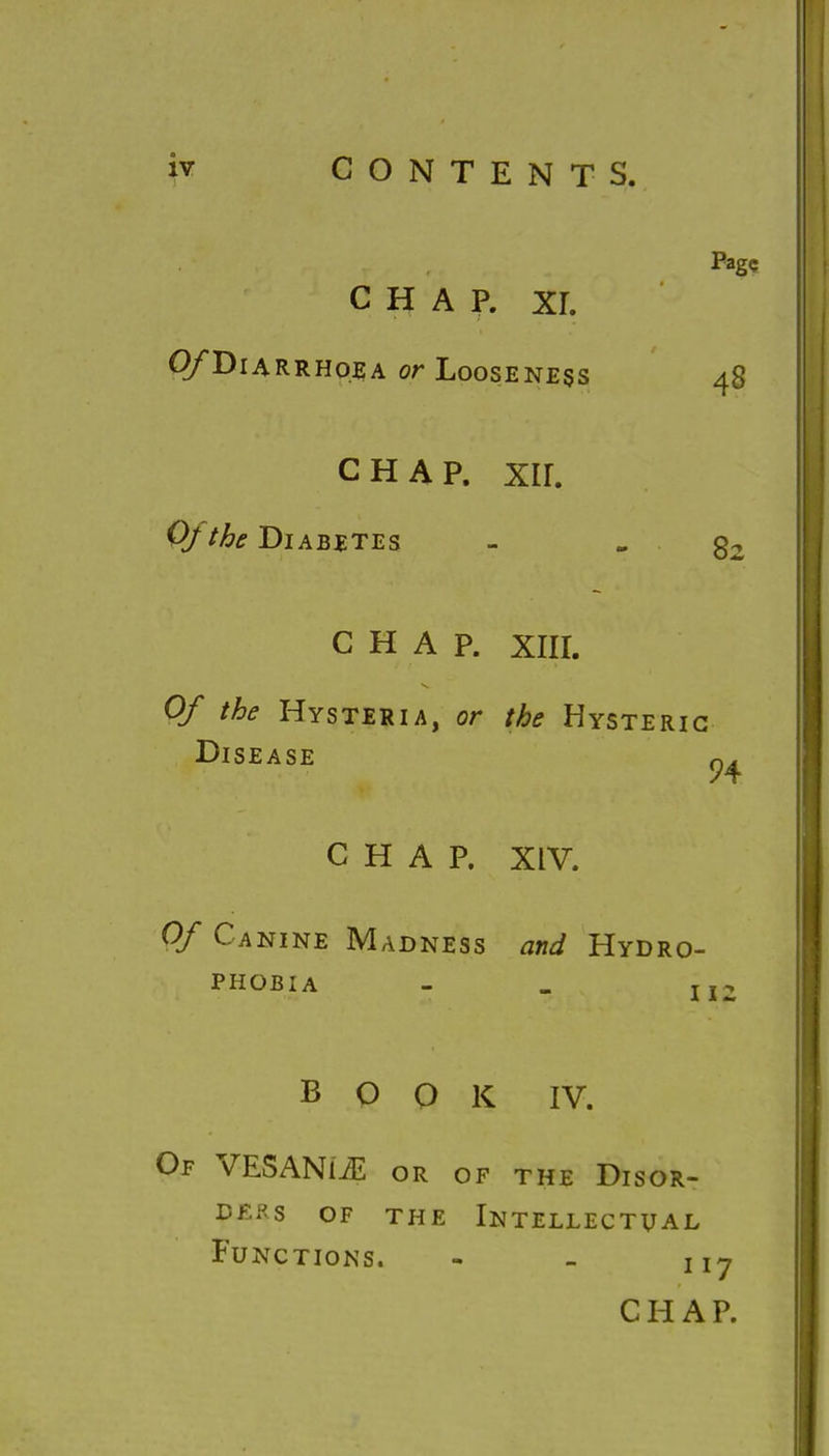 Page CHAP. xr. QfDiARRHqsA or Looseness 48 chap. xir. Of the Diabetes - -82 CHAP. XIII. Of the Hysteria, or the Hysteric Disease q^ CHAP. XIV. Of Canine Madness and Hydro- phobia - _ jjjj BOOK IV. Of VESANLE or of the Disor- ders of the Intellectual Functions. - - ny