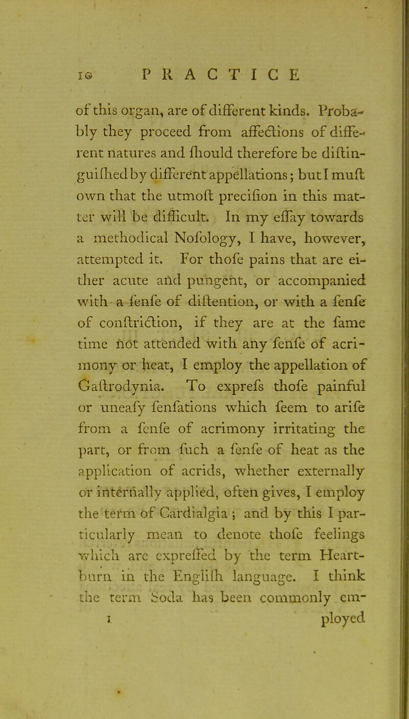 of this organ, are of different kinds. Proba- bly they proceed from affections of diffe- rent natures and mould therefore be diflin- guifhed by different appellations; but I muft own that the utmoft precifion in this mat- ter will be difficult. In my effay towards a methodical Nofology, I have, however, attempted it. For thofe pains that are ei- ther acute arid pungent, or accompanied with a fenfe of distention, or with a fenfe of conftriction, if they are at the fame time not attended with any fenfe of acri- mony or heat, I employ the appellation of Gaftrodynia. To exprefs thofe painful or uneafy fenfatioiis which feem to arife from a fenfe of acrimony irritating the part, or from fuch a fenfe of heat as the application of acrids, whether externally or internally applied, often gives, I employ the term of Cardialgia ; and by this I par- ticularly mean to denote thofe feelings Yvhich are cxpreffed by the term Heart- burn in the Englifh language. I think the term hroda has been commonly em-